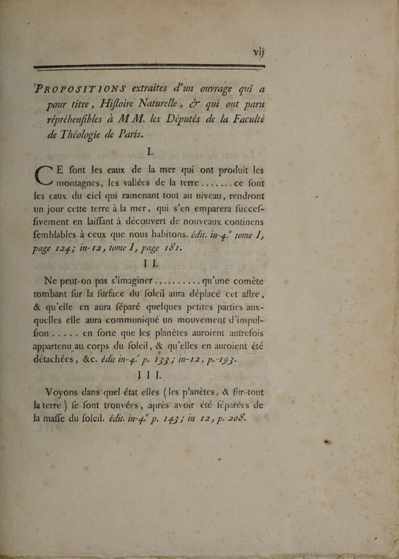 vj; * PROPOSITIONS extraites d'un ouvrage qui a pour titre, Hijloire Naturelle, ér qui ont paru réprèhenfibles à M M. les Députés de la Facidté de Théologie de Paris, L CE font les eaux de la mer qui ont produit les montagnes, les vallées de la terre.ce font les eaux du ciel qui ramenant tout au niveau, rendront un jour cette terre à la mer, qui s’en emparera fuccef- fivement en laiflànt à découvert de nouveaux continens fetnblablesà ceux que nous habitons, édit, in-q.8 tome 1 page I2q; in-12, tome 1, page 18’i. I I. ’ v Ne peut-on pas s’imaginer.qu’une comète tombant fur la furface du foleil aura déplacé cet aftre, & qu’elle en aura féparé quelques petites parties aux¬ quelles elle aura communiqué un mouvement d’impul- fion.en forte que les planètes auraient autrefois appartenu au corps du foleil, & qu’elles en auraient été détachées , &c. édit in-q.1 p. 133 ; in-12, p. /pj. I I I. Voyons dans quel état elles ( les p'anètes, & fur-tout la terre ) fe font trouvées, après avoir été féparées de la maffe du foleil. édit, in-fl p. ; in 12, p. 208.