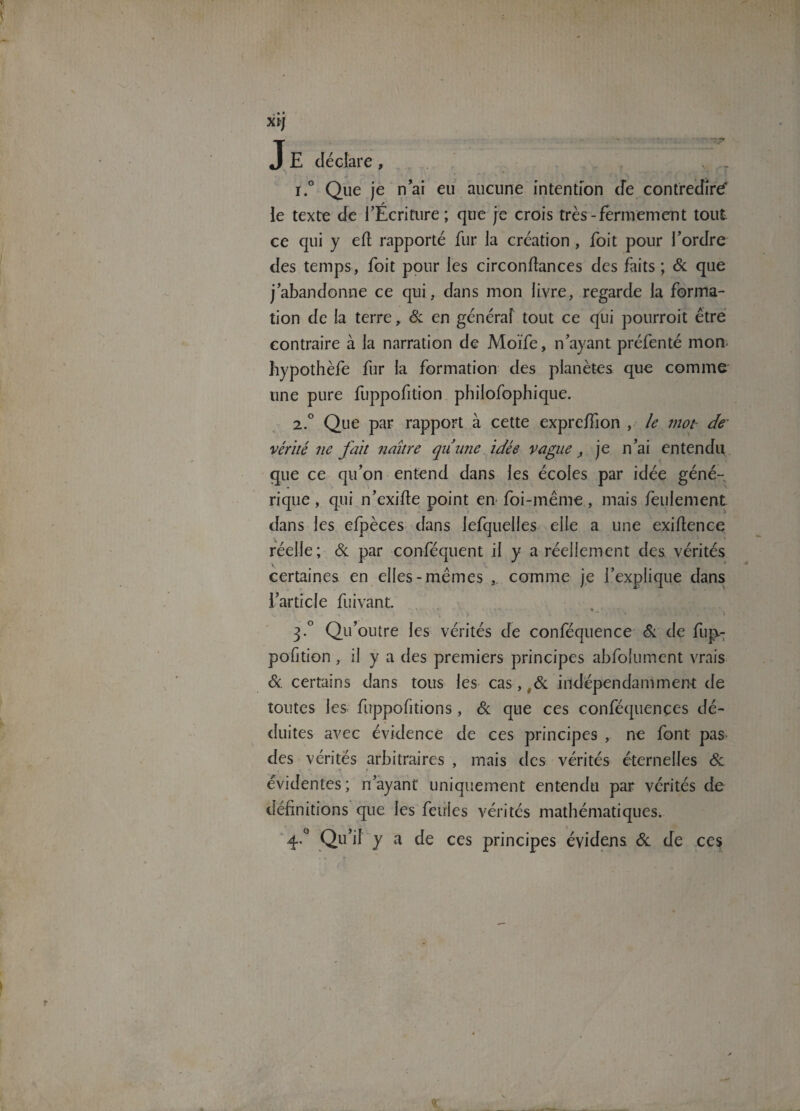 J E déclare , . . ** • . r.° Que je nai eu aucune intention cfe contredira le texte de l’Écriture; que je crois très-fermement tout ce qui y efl rapporté fur la création, foit pour l’ordre des temps, foit pour les circonftances des faits ; & que j’abandonne ce qui, dans mon livre, regarde la forma¬ tion de la terre, & en généraf tout ce qui pourrait être contraire à la narration de Moïfe, n’ayant préfenté mon- hypothèfe fur la formation des planètes que comme une pure fuppofition philosophique. 2.° Que par rapport à cette expre/fion , le mot de vérité ne fait naître qunne idée vague, je n’ai entendu que ce qu’on entend dans les écoles par idée géné¬ rique , qui n’exifte point en foi-même, mais feulement dans les efpèces dans lefquelles elle a une exiftence réelle; Sc par conféquent il y a réellement des vérités certaines en elles-mêmes , comme je l’explique dans l’article Suivant. * - i 3.0 Qu’outre les vérités de conféquence Sc de fup- pofition , il y a des premiers principes absolument vrais & certains dans tous les cas,,& indépendamment de toutes les fuppofitions , Sc que ces conféquençes dé¬ duites avec évidence de ces principes , ne font pas- des vérités arbitraires , mais des vérités éternelles Sc évidentes; n’ayant uniquement entendu par vérités de définitions que les feules vérités mathématiques. 4-° Qu’il y a de ces principes évidens Sc de ces