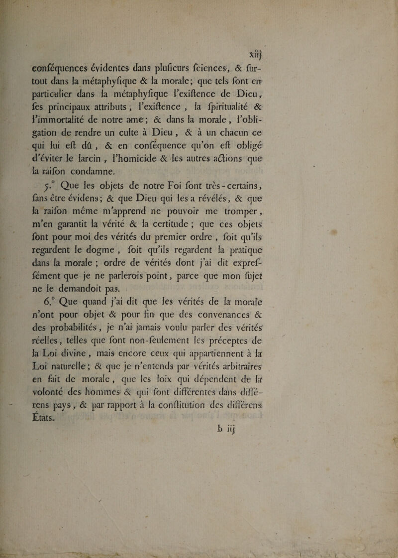 • • ». Xllj conféquences évidentes dans plufieurs fciences, 6c fur- tout dans la métaphyfique 6c la morale; que tels font eu particulier dans la métaphyfique l'exigence de Dieu, fes principaux attributs, l’exiftence , la fpiritualité 6c l’immortalité de notre ame ; 6c dans la morale, l'obli¬ gation de rendre un culte à Dieu , 6c à un chacun ce qui lui eft dû , 6c en conféquence qu’on efl obligé d’éviter le larcin , l'homicide 6c les autres aéfions que la raifon condamne. y.° Que les objets de notre Foi font très-certains, fans être évidens; 6c que Dieu qui les a révélés , 6c que la raifon même m'apprend ne pouvoir me tromper, m'en garantit la vérité 6c la certitude ; que ces objets font pour moi des vérités du premier ordre , foit qu’ils regardent le dogme , foit qu'ils regardent la pratique dans la morale ; ordre de vérités dont j’ai dit expref- fément que je ne parlerais point, parce que mon fujet ne le demandoit pas. 6.° Que quand j'ai dit que les vérités de la morale n'ont pour objet 6c pour fin que des convenances & des probabilités, je n'ai jamais voulu parler des vérités réelles, telles que font non-feulement les préceptes de la Loi divine , mais encore ceux qui appartiennent à la Loi naturelle; 6c que je n'entends par vérités arbitraires' en fait de morale , que les loix qui dépendent de la volonté des hommes 6c qui font différentes dans diffé- rens pays, 6c par rapport à la confiitution des différent Etats. b ii|