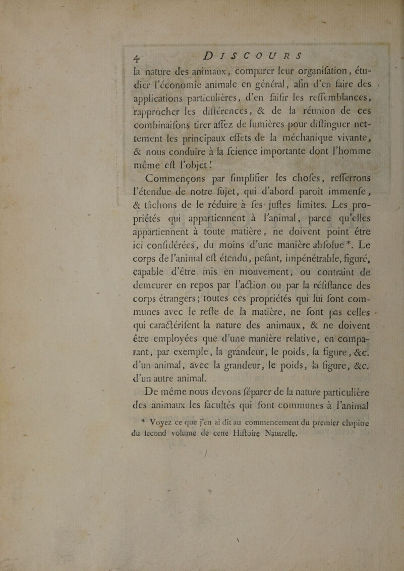 la nature des animaux, comparer leur organifation, étu¬ dier l’économie animale en général, afin d’en faire des applications particulières, d’en fàifir les reffcmblances, rapprocher les différences, de de la réunion de ces combinaifons tirer allez de lumières pour didinguer net¬ tement les principaux effets de la méclianique vivante, de nous conduire à la feience importante dont l’homme même ed l’objet î Commençons par fimplifier les chofes, refferrons l’étendue de notre fujet, qui d’abord paroit immenfe, de tachons de le réduire à fes judes limites. Les pro¬ priétés qui appartiennent à l’animal, parce qu’elles appartiennent à toute matière, ne doivent point être ici confidérées, du moins d’une manière abfolue *. Le corps de l’animal ed étendu, pefànt, impénétrable, figuré, capable d’être mis en mouvement, ou contraint de demeurer en repos par 1’aâtion ou par la réfidance des corps étrangers ; toutes ces propriétés qui lui font com¬ munes avec le rede de la matière, ne font pas celles • qui caraélérifent la nature des animaux, de ne doivent être employées que d’une manière relative, en compa¬ rant, par exemple, la grandeur, le poids, la figure, &c. d’un animal, avec la grandeur, le poids, la figure, &c. d’un autre animal. De même nous devons féparer de la nature particulière des animaux les facultés qui font communes à l’animal * Voyez ce que j’en ai dit au commencement du premier chapitre du tecond volume de cette Hidoire Naturelle.
