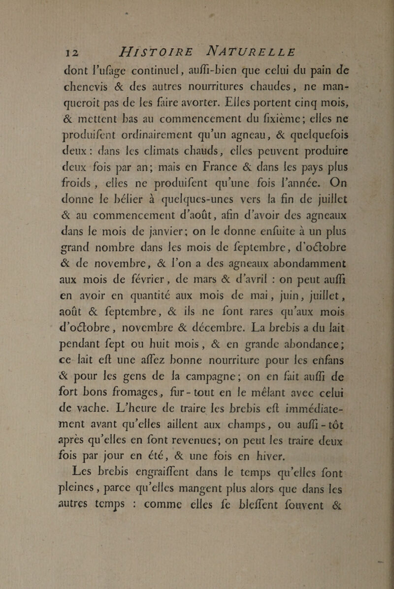 dont rufage continuel, auffi-bien que celui du pain de chencvis & des autres nourritures chaudes, ne man¬ querait pas de les faire avorter. Elles portent cinq mois, & mettent bas au commencement du fixième; elles ne produifent ordinairement qu'un agneau, de quelquefois deux: dans les climats chauds, elles peuvent produire deux fois par an; mais en France & dans les pays plus froids , elles ne produifent qu’une fois l’année. On donne le bélier à quelques-unes vers la fin de juillet Si au commencement d’aout, afin d’avoir des agneaux dans le mois de janvier; on le donne enfuite à un plus grand nombre dans les mois de feptembre, d’oélobre Si de novembre, Si l’on a des agneaux abondamment aux mois de février, de mars Si d’avril : on peut auffi en avoir en quantité aux mois de mai, juin, juillet, août Si feptembre, Si ils ne font rares qu’aux mois d’oélobre, novembre Si décembre. La brebis a du lait pendant fept ou huit mois, Si en grande abondance; ce lait efl une allez bonne nourriture pour les enfàns Si pour les gens de la campagne; on en fait auffi de fort bons fromages., fur-tout en le mêlant avec celui de vache. L’heure de traire les brebis efl immédiate- \ ment avant qu’elles aillent aux champs, ou auffi - tôt après qu’elles en font revenues; on peut les traire deux fois par jour en été, Si une fois en hiver. Les brebis engraiffent dans le temps qu’elles font pleines, parce qu’elles mangent plus alors que dans les autres temps : comme elles fe bleffent fouvent &