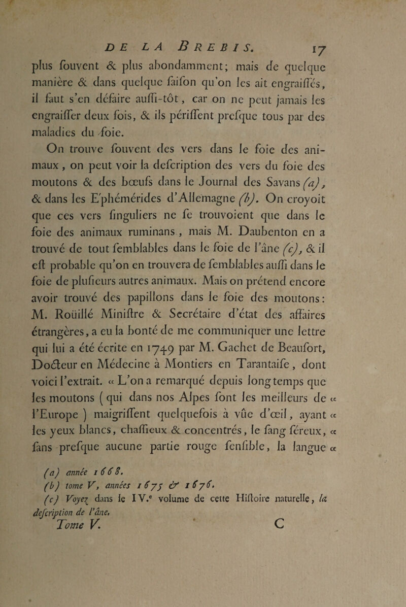 plus fouvent & plus abondamment; mais de quelque manière & dans quelque faifon qu’on les ait en graille s, il faut s’en défaire aulli-tôt, car on ne peut jamais les engraiffer deux fois, & ils purifient prefque tous par des maladies du -foie. On trouve fouvent des vers dans le foie des ani¬ maux , on peut voir la defeription des vers du foie des moutons & des bœufs dans le Journal des Savans (a), & dans les Ephémérides d’Allemagne (b). On croyoit que ces vers finguliers ne fe trouvoient que dans le foie des animaux ruminans , mais M. Daubenton en a trouvé de tout femblables dans le foie de l’âne (c), & il eft probable qu’on en trouvera de femblables auffi dans le foie de plufieurs autres animaux. Mais on prétend encore avoir trouvé des papillons dans le foie des moutons: M. Roiiillé Miniflre & Secrétaire d’état des affaires étrangères, a eu la bonté de me communiquer une lettre qui lui a été écrite en 1749 par M. Gachet de Beaufort, Doéteur en Médecine à Montiers en Tarantaife, dont voici l’extrait. «L’on a remarqué depuis longtempsquc les moutons ( qui dans nos Alpes font les meilleurs de l’Europe ) maigriffent quelquefois à vue d’œil, ayant les yeux blancs, chaffieux & concentrés, le fàng féreux, fans prefque aucune partie rouge fcnlible, la langue (a) année 1668. (b) tome V, années 1 6yj & 1 8 y 6. (c) Voyei dans le IV.C volume de cette Hiftoire naturelle, la defeription de l’âne, Tome K c