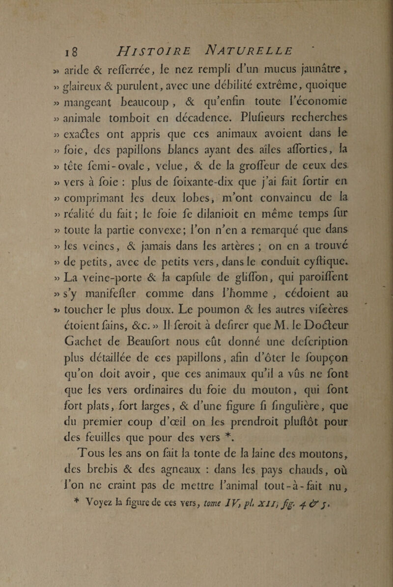 !»._ - -■* 18 Histoire Naturelle » aride 6c refferrée, le nez rempli d’un mucus jaunâtre, » glaireux 6c purulent, avec une débilité extrême, quoique » mangeant beaucoup, 6c qu’enfin toute l’économie » animale tornboit en décadence. Plulieurs recherches « exaéïes ont appris que ces animaux avoient dans le » foie, des papillons blancs ayant des ailes afforties, la 53 tête femi-ovale, velue, 6c de la grofleur de ceux des » vers à foie : plus de foixante-dix que j’ai fait fortir en 53 comprimant les deux lobes, m’ont convaincu de la 33 réalité du fait; le foie fe dilanioit en même temps fur 33 toute la partie convexe; l’on n’en a remarqué que dans 53 les veines, & jamais dans les artères ; on en a trouvé 33 de petits, avec de petits vers, dans le conduit cyftique.. 33 La veine-porte 6c la capfule de gliffon, qui paroiffent 33 s’y manifefter comme dans l’homme , cédoient au » toucher le plus doux. Le poumon 6c les autres vifeères étoientfains, 6cc. 33 11 feroit à defirer queM. leDoéleur Gachet de Beaufort nous eût donné une defcription plus détaillée de ce s papillons, afin d’ôter le foupçon qu’on doit avoir, que ces animaux qu’il a vus ne font que les vers ordinaires du foie du mouton, qui font fort plats, fort larges, 6c d’une figure fi fingulière, que du premier coup d’œil on les prendroit plufiôt pour des feuilles que pour des vers *. Tous les ans on fait la tonte de la laine des moutons, des brebis 6c des agneaux : dans les pays chauds, où l’on ne craint pas de mettre l’animal tout-à-fait nu, * Voyez la figure de ces yers, tome IV, pl XII, fg. 4 & 5,