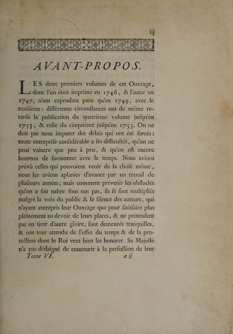 AVANT-PROPOS. LE S deux premiers volumes de cet Ouvrage, dont l’un étoit imprimé en 1746, & l’autre en 1747, n’ont cependant paru qu’en 1749, avec le troifième : differentes circonftances ont de même re¬ tardé la publication du quatrième volume jufqu’en 1753 , & celle du cinquième jufqu’en 1755. On ne doit pas nous imputer des délais qui ont été forcés: toute entreprife considérable a fes difficultés, qu’on ne peut vaincre que peu à peu, & qu’on eft encore heureux de Surmonter avec le temps. Nous avions prévu celles qui pouvoient venir de la chofe même, nous les avions aplanies d’avance par un travail de pïufieurs années ; mais comment prévenir les obstacles qu’on a fait naître fous nos pas, ils fe font multipliés malgré la voix du public Ôc le filence des auteurs, qui n’ayant entrepris leur Ouvrage que pour Satisfaire plus pleinement au devoir de leurs places, (Sc ne prétendant pas en tirer d’autre gloire, font demeurés tranquilles, <3c ont tout attendu de l’effet du temps & de la pro¬ tection dont le Roi veut bien les honorer. Sa Majefté n’a pas dédaigné de concourir à la perfection de leur Tome VL a ij
