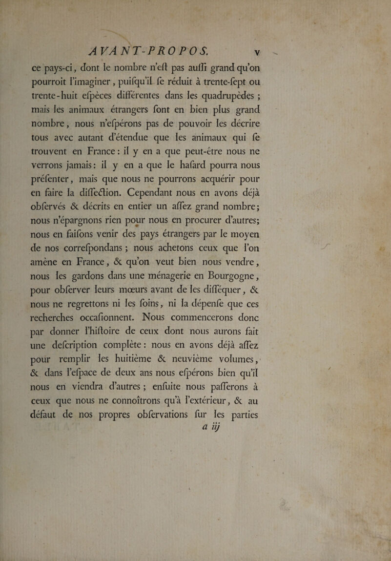 ce pays-ci, dont le nombre n’eft pas aulfi grand qu’on pourroit l’imaginer, puifqu’il fe réduit à trente-fept ou trente-huit efpèces différentes dans les quadrupèdes ; mais les animaux étrangers font en bien plus grand nombre, nous n’efpérons pas de pouvoir ies décrire tous avec autant d’étendue que les animaux qui fe trouvent en France : il y en a que peut-être nous ne verrons jamais : il y en a que le hafard pourra nous préfenter, mais que nous ne pourrons acquérir pour en faire la diffeélion. Cependant nous en avons déjà obfervés & décrits en entier un affez grand nombre; nous n’épargnons rien pour nous en procurer d’autres; nous en faifons venir des pays étrangers par le moyen de nos correfpondans ; nous achetons ceux que l’on amène en France, & qu’on veut bien nous vendre, nous les gardons dans une ménagerie en Bourgogne, pour obferver leurs mœurs avant de les difféquer, & nous ne regrettons ni les foins, ni la dépenfe que ces recherches occafionnent. Nous commencerons donc par donner l’hiftoire de ceux dont nous aurons fait une defcription complète : nous en avons déjà affez pour remplir les huitième & neuvième volumes, & dans l’efpace de deux ans nous efpérons bien qu’il nous en viendra d’autres ; enfuite nous pafferons à ceux que nous ne connoîtrons qu’à l’extérieur, & au défaut de nos propres obfervations fur les parties • • » a uj