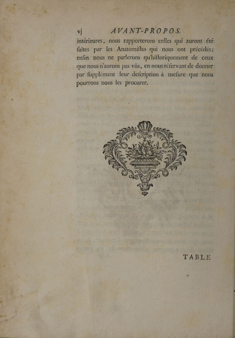 intérieures, nous rapporterons celles qui auront été faites par les Anatomiftes qui nous ont précédés; enfin nous ne parlerons quhiftoriquement de ceux que nous n aurons pas vûs, en nous réfervant de donner par fupplément leur defcription à mefure que nous pourrons nous les procurer. TABLE