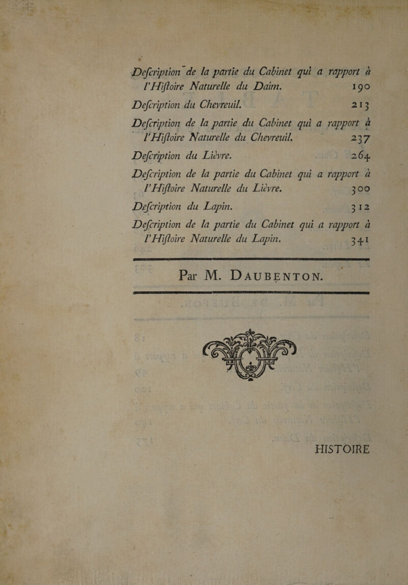 Defcription de la partie du Cabinet qui a rapport à VHifloire Naturelle du Daim. 190 Defcription du Chevreuil. 2 13 Defcription de la partie du Cabinet qui a rapport à VHfloire Naturelle du Chevreuil. 237 Defcription du Lièvre. 264. Defcription de la partie du Cabinet qui a rapport a VHifloire Naturelle du Lièvre. 300 Defcription du Lapin. 3 12 Defcription de la partie du Cabinet qui a rapport à VHifloire Naturelle du Lapin. 34,1 * i * ‘ Par M. ÜAUBENTON. HISTOIRE