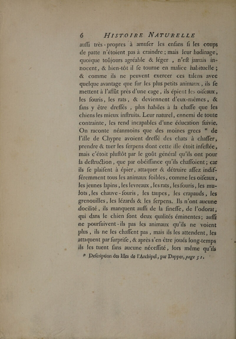 auffi très - propres à amufer les enfans fi les coups de patte n’étoient pas à craindre ; mais leur badinage, quoique toujours agréable & léger , n’eft jamais in¬ nocent, & bien-tôt il fe tourne en malice habituelle ; 6c comme iis ne peuvent exercer ces talens avec quelque avantage que fur les plus petits animaux , iis fe mettent à l'affût près d’une cage, ils épient les oifeaux, les fouris, les rats, 6c deviennent d’eux-mêmes, 6c fins y être dreffés , plus habiles à la chaffe que les chiens les mieux inftruits. Leur naturel, ennemi de toute contrainte, les rend incapables d’une éducation fuivie. On raconte néanmoins que des moines grecs * de l’ifle de Chypre avoient dreffé des chats à chafTer, prendre 6c tuer les ferpens dont cette ifîe étoit infeftée, mais c’étoit plufiôt par le goût général qu’ils ont pour la deftruétion , que par obéiffance qu’ils chaffoient ; car iis fe plaifent à épier, attaquer 6c détruire affez indif¬ féremment tous les animaux foibles, comme les oifeaux, les jeunes lapins , les levreaux , les rats, les fouris, les mu¬ lots, les chauve - fouris, les taupes, les crapauds, les grenouilles, les lézards 6c les ferpens. Ils n’ont aucune docilité, ils manquent auffi de la fineffe, de l’odorat, qui dans le chien font deux qualités éminentes; auffi ne pourfuivent - iis pas le.s animaux qu’ils ne voient plus, ils ne les chaffent pas , mais ils les attendent, les attaquent par furprife, 6c après s’en être joués long-temps ils les tuent fans aucune néceffité, lors même qu’ils * Pefcription des Ifles de l’Archipel, par Dapper,page p /,