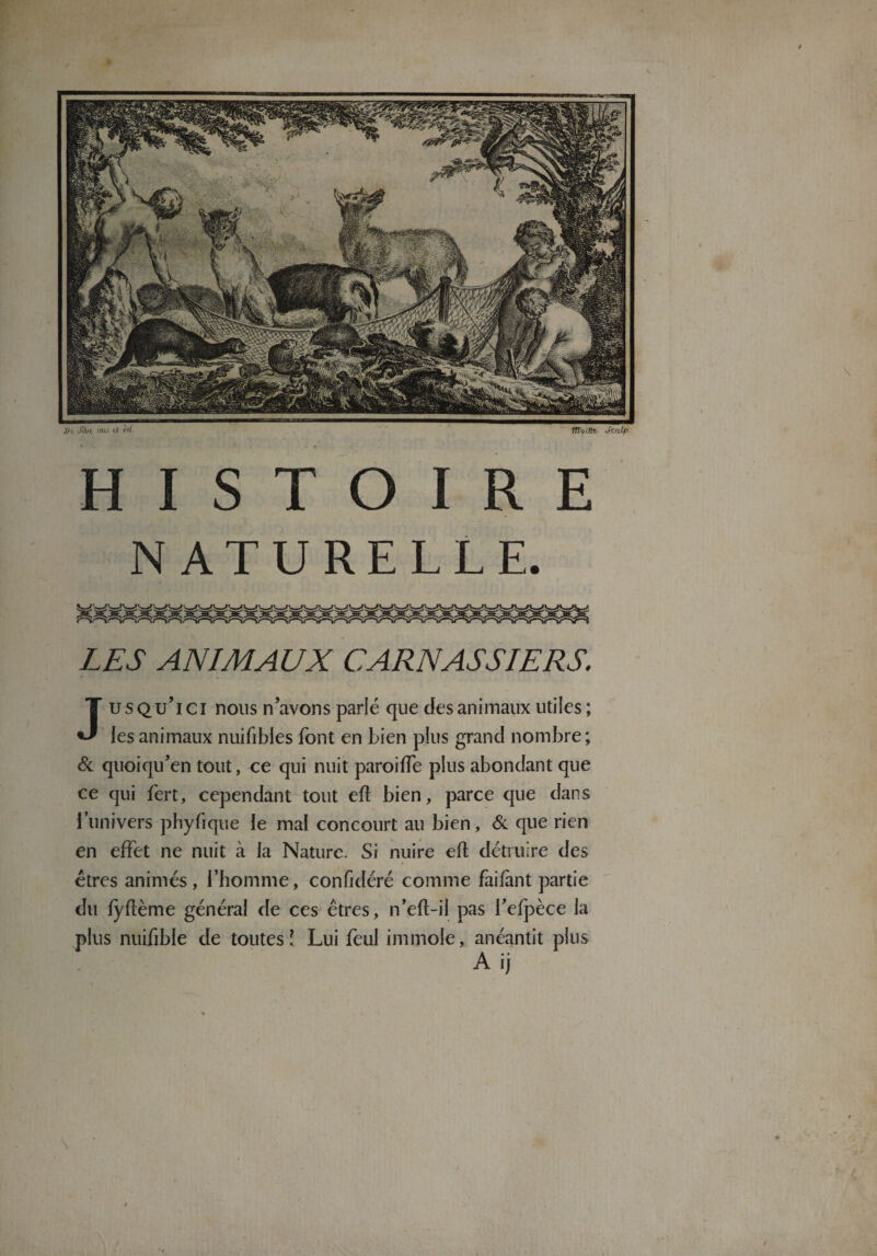 St. J5l« iau Ut itl fffocflt- JcuLp HISTOIRE NATURELLE. LES ANIMAUX CARNASSIERS. Jusqu’ici nous n’avons parlé que des animaux utiles ; les animaux nuifibles font en bien plus grand nombre ; & quoiqu’en tout, ce qui nuit paroiffe plus abondant que ce qui fert, cependant tout eft bien, parce que dans l’univers phyfique le mal concourt au bien, & que rien en effet ne nuit à la Nature. Si nuire efl détruire des êtres animés, l’homme, confidéré comme faifànt partie du fyflème général de ces êtres, n’efl-il pas l’efpèce la plus nuifible de toutes î Lui feul immole, anéantit plus A ij