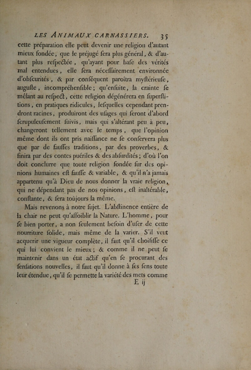 cette préparation elle peut devenir une religion d autant mieux fondée, que le préjugé fera plus général, 6c d au¬ tant plus refpeétée , qu’ayant pour bafe des vérités mal entendues, elle fera néceflàirement environnée d’obfcurités , 6c par conféquent paroîtra myflérieufe, augufle , incompréhenfible ; qu’enfùite, la crainte fe mêlant au refpeét, cette religion dégénérera en fuperfli- tions, en pratiques ridicules, lefqueües cependant pren¬ dront racines, produiront des ufàges qui feront d’abord fcrupuleufement fuivis, mais qui s’altérant peu à peu, changeront tellement avec le temps , que l’opinion même dont ils ont pris naifïànce ne fe confervera plus que par de fauffes traditions, par des proverbes, 6c finira par des contes puériles & des abfurdités ; d’où l’on doit conclurre que toute religion fondée fur des opi¬ nions humaines efl fauffe 6c variable, 6c qu’il n’a jamais appartenu qu’à Dieu de nous donner la vraie religion, qui ne dépendant pas de nos opinions, efl inaltérable, confiante, 6c fera toujours la même. Mais revenons à notre flijet. L’abflinence entière de la chair ne peut qu’affoiblir la Nature. L’homme, pour fe bien porter, a non feulement befoin d’ufer de cette nourriture folide, mais même de la varier. S’il veut acquérir une vigueur complète, il faut qu’il choififfe ce qui lui convient le mieux ; 6c comme il ne peut fe maintenir dans un état aétif qu’en fe procurant des fenfations nouvelles, il faut qu’il donne à fes fens toute leur étendue, qu’il fe permette la variété des mets comme