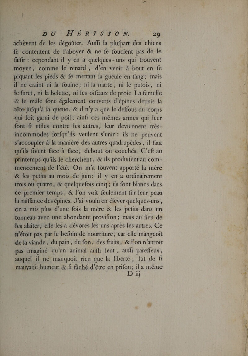 achèvent de les dégoûter. Auiïi la plufpart des chiens fe contentent de l'aboyer & ne fe foucient pas de le fàifir : cependant il y en a quelques - uns qui trouvent moyen, comme le renard , d’en venir à bout en fe piquant les pieds & fe mettant la gueule en fmg; mais il ne craint ni la fouine, ni la marte, ni le putois, ni le furet, ni la belette, ni les oifeaux de proie. La femelle Si le mâle font également couverts d’épines depuis la tête-jufqu a la queue, Si il n’y a que le deffous du corps qui foit garni de poil ; ainfi ces mêmes armes qui leur font û utiles contre les autres, leur deviennent très- incommodes lorfqu’ils veulent s’unir r ils ne peuvent s’accoupler à la manière des autres quadrupèdes, il faut qu’ils foient face à face, debout ou couchés. C’eft au printemps qu’ils fe cherchent, Si ils produifent au com¬ mencement de l’été. On m’a fouvent apporté la mère Si les petits au mois de juin : il y en a ordinairement trois ou quatre, & quelquefois cinq ; ils font blancs dans ce premier temps, & l’on voit feulement fur leur peau la nailfance des épines. J’ai voulu en élever quelques-uns, on a mis plus d’une fois la mère Si les petits dans un tonneau avec une abondante provifion ; mais au lieu de les alaiter, elle les a dévorés les uns après les autres. Ce ffétoit pas par le befoin de nourriture, car elle mangeoit de la viande , du pain , du fon , des fruits, & l’on n’auroit pas imaginé qu’un animal auffi lent, auffi pareffeux, auquel il ne manquoit rien que la liberté , fût de fi mauyaife humeur Si fi fâché d’être en prifon ; il a même