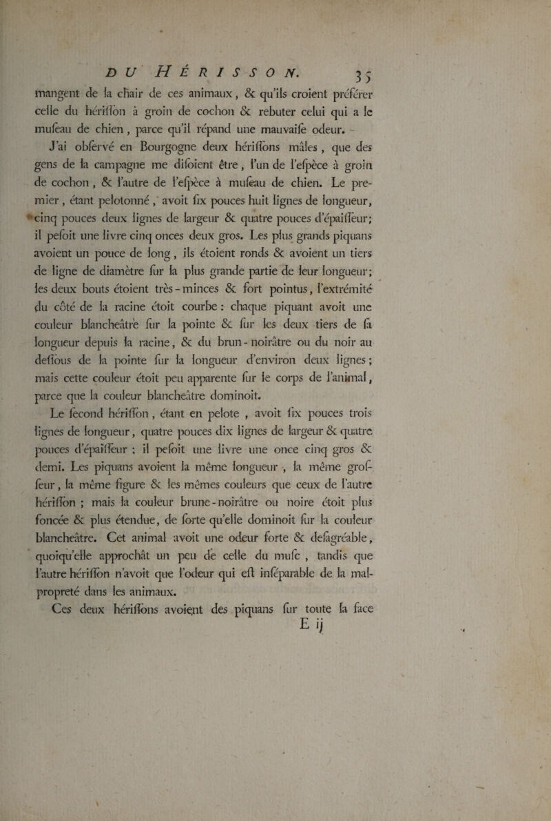 mangent de la chair de ces animaux, 8c qu’ils croient préférer celle du hérifion à groin de cochon & rebuter celui qui a le mufèau de chien , parce qu’il répand une mauvaifè odeur. J’ai oblèrvé en Bourgogne deux hérifions mâles , que des gens de la campagne me di(oient être, l’un de l’efpèce à groin de cochon , 8c l’autre de l’efpèce à mu (eau de chien. Le pre¬ mier , étant pelotonné , avoit fix pouces huit lignes de longueur, cinq pouces deux lignes de largeur 8c quatre pouces depaiflèur; il pefoit une livre cinq onces deux gros. Les plus grands piquans avoient un pouce de long, ils étoient ronds 8c a voient un tiers de ligne de diamètre fur la plus grande partie de leur longueur; les deux bouts étoient très - minces 8c fort pointus, l’extrémité du côté de la racine étoit courbe : chaque piquant avoit une couleur blancheâtre fur la pointe 8c fur les deux tiers de là longueur depuis la racine, 8c du brun - noirâtre ou du noir au défions de la pointe fur la longueur d’environ deux lignes ; mais cette couleur étoit peu apparente fur le corps de l’animal, parce que la couleur blancheâtre dominoit. Le fécond hérifion , étant en pelote , avoit fix pouces trois lignes de longueur, quatre pouces dix lignes de largeur & quatre pouces d’épaîfiêur ; il pefoit une livre une once cinq gros 8c demi. Les piquans avoient la même longueur , la même grofi leur, la même figure Sc les mêmes couleurs que ceux de l’autre hérifion ; mais la couleur brune-noirâtre ou noire étoit plus foncée & plus étendue, de forte quelle dominoit fur la couleur blancheâtre. Cet animai avoit une odeur forte 8c defàgréable, quoiqu’elle approchât un peu de celle du mufe , tandis que l’autre hérifion n avoit que l’odeur qui efi inféparable de la mal¬ propreté dans les animaux. Ces deux hérifions avoiçnt des piquans fur toute la face Eij