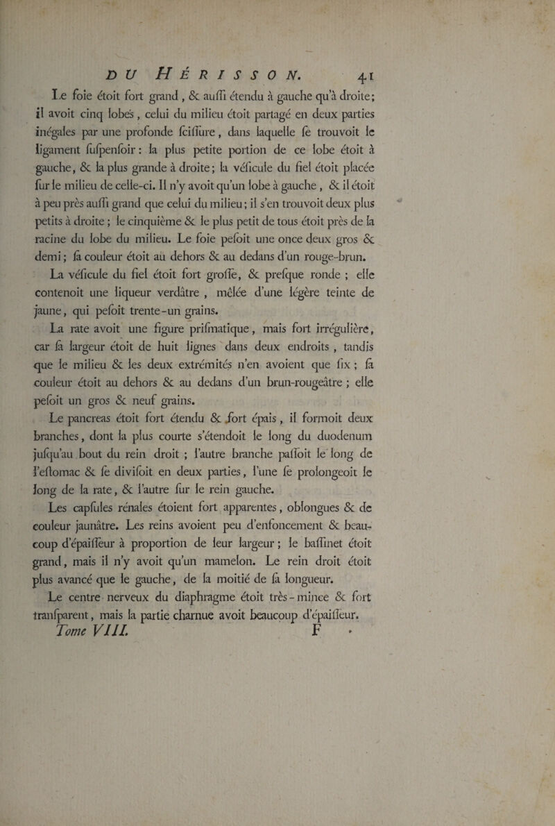 Le foie étoit fort grand , <5c auffi étendu à gauche qu’à droite; il avoit cinq lobes, celui du milieu étoit partagé en deux parties inégales par une profonde ici dure, dans laquelle le trouvoit le ligament fufpenioir : la plus petite portion de ce lobe étoit à gauche, 8c la plus grande à droite; la véficule du fiel étoit placée fur le milieu de celle-ci. Il n’y avoit qu’un lobe à gauche , 8c il étoit à peu près auifi grand que celui du milieu ; il s’en trouvoit deux plus petits à droite ; le cinquième 8c le plus petit de tous étoit près de la racine du lobe du milieu. Le foie peloit une once deux gros 8c demi ; fi couleur étoit au dehors 8c au dedans d’un rouge-brun. La véficule du fiel étoit fort grofie, 8c prefque ronde ; elle contenoit une liqueur verdâtre , mêlée d’une légère teinte de jaune, qui peloit trente-un grains. La rate avoit une figure prilmatique, mais fort irrégulière, car là largeur étoit de huit lignes dans deux endroits , tandis que le milieu & les deux extrémités n’en avoient que fix ; là couleur étoit au dehors & au dedans d’un brun-rougeâtre ; elle peloit un gros 8c neuf grains. Le pancréas étoit fort étendu 8c .fort épais , il formoit deux branches, dont la plus courte s'étendait le long du duodénum julqu’au bout du rein droit ; l’autre branche palfoit le long de l’efiomac 8c le diviloit en deux parties, l’une le prolongeoit le long de la rate, 8c l’autre fur le rein gauche. Les capfules rénales étoient fort apparentes, obîongues 8c de couleur jaunâtre. Les reins avoient peu d’enfoncement 8c beau¬ coup d’épailîèur à proportion de leur largeur ; le balîinet étoit grand, mais il n’y avoit qu’un mamelon. Le rein droit étoit plus avancé que le gauche, de la moitié de là longueur. Le centre nerveux du diaphragme étoit très-mince 8c fort tranlparent, mais la partie charnue avoit beaucoup d’épailleur. Tome VIII. F >