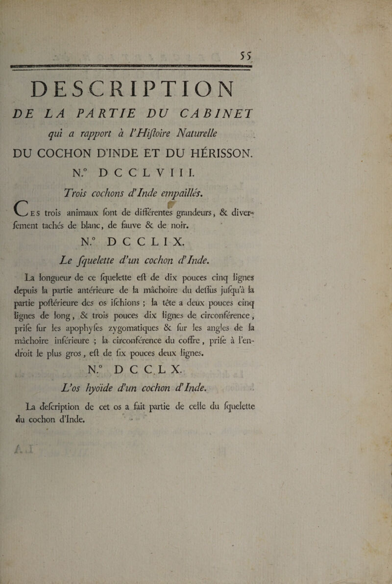 DESCRIPTION DE LA PARTIE DU CABINET qui a rapport a VHiflolre Naturelle DU COCHON D’INDE ET DU HÉRISSON. N.° D C C L V I I I. E s trois Trois cochons dinde empaillés. animaux font de differentes grandeurs, & diver- fement tachés de blanc, de fauve 8c de noir. N.° D C C L I X. Le fquelette d’un cochon d’Inde. La longueur de ce fquelette eff: de dix pouces cinq lignes depuis la partie antérieure de la mâchoire du deffus jufqu’à la partie pofférieure des os ifchions ; la tête a deux pouces cinq lignes de long, 8c trois pouces dix lignes de circonférence, prifo for les apophyfos zygomatiques 8c fur les angles de la mâchoire inférieure ; la circonférence du coffre, prifo à l’en¬ droit le plus gros, eff: de fix pouces deux lignes. N.° D C C L X. : - * • . L’os hyoïde d’un cochon d’Inde. La defcription de cet os a fait partie de celle du fquelette du cochon d’Inde,