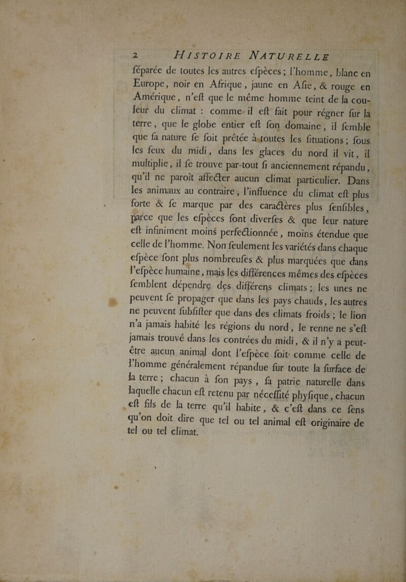 féparée de toutes les autres efpèces ; l’homme, blanc en Europe, noir en Afrique, jaune en Afie, 6c rouge en Amérique, n’eh que le même homme teint de la cou¬ leur du climat : comme il eh fait pour régner fur la terre, que le globe entier eh fon domaine, il femble que fa nature fe foit prêtée à toutes les fituations ; fous les feux du midi, dans les glaces du nord il vit, il multiplie, il fe trouve par-tout fi anciennement répandu, qu’il ne paroît affeéler aucun climat particulier. Dans les animaux au contraire, l’influence du climat eh plus forte 6c fe marque par des caraétères plus fenfibles, parce que les efpeces font diverfes 6c que leur nature eh infiniment moins perfectionnée, moins étendue que celle de l’homme. Non feulement les variétés dans chaque efpèce font plus nombreufes 6c plus marquées que dans 1 efpece humaine, mais les différences mêmes des efpèces femblent dépendre des différens climats ; les unes ne peuvent fe propager que dans les pays chauds, les autres ne peuvent fubfiher que dans des climats froids ; le lion n a jamais habité les régions du nord, le renne ne s’eh jamais trouvé dans les contrées du midi, 6c il n’y a peut- etre aucun animai dont l’efpèce foit- comme celle de 1 homme généralement répandue fur toute la furface de la tene; chacun à fon pays , fa patrie naturelle dans laquelle chacun eh retenu par néceffité phyfique, chacun €h fils de la terre qu’il habite, 6c c’eh dans ce fens qu on doit dire que tel ou tel animai eh originaire de tel ou tel climat.