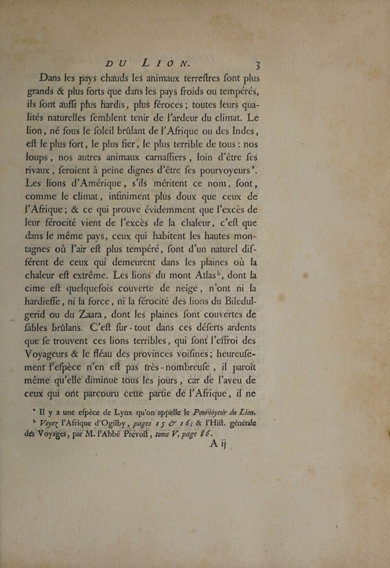 du Lion. Dans les pays chauds Ie$ animaux terreftres font plus grands & plus forts que dans les pays froids ou tempérés, ils font auffi plus hardis, plus féroces ; toutes leurs qua¬ lités naturelles femblent tenir de l’ardeur du climat. Le lion, né fous le foleil brûlant de l'Afrique ou des Indes, efl le plus fort, le plus fier, le plus terrible de tous : nos loups, nos autres animaux carnaffiers , loin d’être fes rivaux, feroient à peine dignes d’être fes pourvoyeurs \ Les lions d’Amérique, s’ils méritent ce nom, font, comme le climat, infiniment plus doux que ceux de l’Afrique ; & ce qui prouve évidemment que l’excès de leur férocité vient de l’excès de la chaleur, c’eft que dans le même pays, ceux qui habitent les hautes mon¬ tagnes où l’air eft plus tempéré, font d’un naturel dif¬ férent de ceux qui demeurent dans les plaines où la chaleur eft extrême. Les lions du mont Atlasb, dont la cime eft quelquefois couverte de neige , n’ont ni la hardiefte, ni la force, ni la férocité des lions du Biledul- gerid ou du Zaara, dont les plaines font couvertes de fables brûlans. C’eft fur-tout dans ces déferts ardents que fe trouvent ces lions terribles, qui font l’effroi des Voyageurs & le fléau des provinces voifines; heureufe- ment l’efpèce n’en eft pas très-nombreufe , il paroît même qu’elle diminue tous les jours, car de l’aveu de ceux qui ont parcouru cette partie de l’Afrique, il ne b Voye^ l’Afrique d’Ogilby, pages iy & i 6; & l’Hift. generale des Voyages, par M. l’Abbé Prévoit, tome V, page 86. A ij WJ