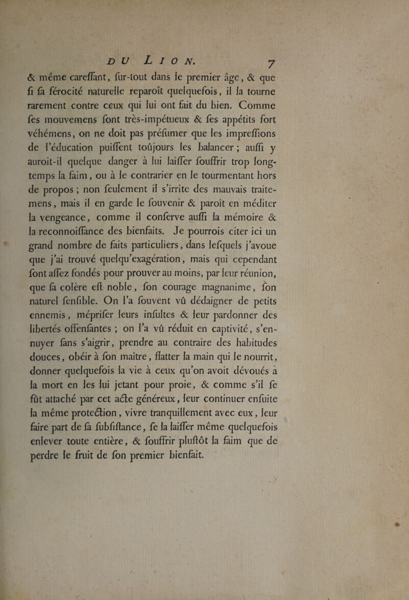 & meme careffant, fur-tout dans ie premier âge, 6c que fi fà férocité naturelle reparoît quelquefois, il la tourne rarement contre ceux qui lui ont fait du bien. Comme fes mouvemens font très-impétueux Si fes appétits fort véhémens, on ne doit pas préfumer que les impreffions de l’éducation puilfent toujours les balancer ; aufïi y auroit-il quelque danger à lui laiffer fouffrir trop long¬ temps la faim, ou à le contrarier en le tourmentant hors de propos ; non feulement il s’irrite des mauvais traite- mens, mais il en garde le fouvenir Si paroit en méditer la vengeance, comme il conferve auffi la mémoire Si la reconnoiflànce des bienfaits. Je pourrais citer ici un grand nombre de faits particuliers, dans lefquels j’avoue que j’ai trouvé quelqu’exagération, mais qui cependant font affez fondés pour prouver au moins, par leur réunion, que fa colère efl noble, fon courage magnanime, fon naturel fenfible. On l’a fouvent vu dédaigner de petits ennemis, méprifer leurs infultes 6c leur pardonner des libertés offenfàntes ; on l’a vû réduit en captivité, s’en¬ nuyer fans s’aigrir, prendre au contraire des habitudes douces, obéir à fon maître, flatter la main qui le nourrit, donner quelquefois la vie à ceux qu’on avoit dévoués a la mort en les lui jetant pour proie, 6c comme s’il fe fût attaché par cet aéte généreux, leur continuer enfuite la même protection, vivre tranquillement avec eux, leur faire part de fà fubfifiance, fe la laiffer même quelquefois enlever toute entière, 6c fouffrir pîuflôt la faim que de perdre le fruit de fon premier bienfait.