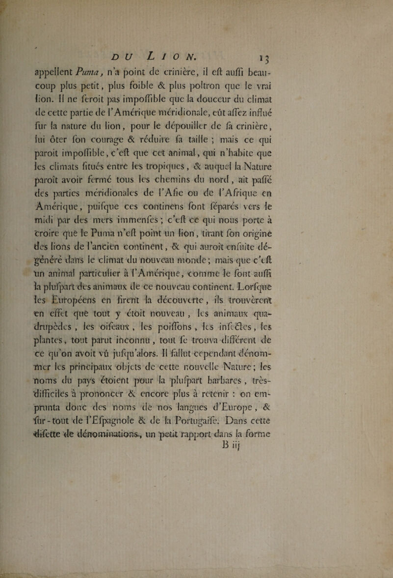 appellent Puma, n’a point de crinière, il eff aufli beau¬ coup plus petit, plus foible & plus poltron que le vrai lion. Il ne feroit pas impoffible que la douceur du climat de cette partie de rAmérique méridionale, eut allez influé fur la nature du lion, pour le dépouiller de fà crinière, lui ôter Ton courage Si réduire fa taille ; mais ce qui paroît impolfible, c’eft que cet animal , qui n’habite que les climats fitués entre les tropiques , Sc auquel la Nature paroît avoir fermé tous les chemins du nord, ait paffe des parties méridionales de l’Afie ou de l’Afrique en Amérique, puifque ces continêns font féparés vers le midi par des mers immenfes ; c’efl; ce qui nous porte à 'croire que le Puma n’efl point un lion, tirant fon origine des lions de Tandem continent, Si qui auroit enfuite dé¬ généré dans le climat du nouveau monde; mais que c’efl Un animal particulier à l’Amérique, comme le font suffi la plufpart des animaux de ce nouveau continent. Lorfque les Européens en firent la découverte, ils trouvèrent en effet que tout y étôit nouveau , les animaux qua¬ drupèdes , les oifeaux , les poiffons , les infféles, les plantes, tout parut inconnu, tout fe trouva différent de ce qu’on avoit vu jufqu alors. Il fallut cependant dénom¬ mer les principaux objets de cette nouvelle Nature ; les noms du pays étoient pour la plufpart barbares , très- difficiles à prononcer Si encore plus à retenir : on em¬ prunta donc des noms de nos langues d’Europe , Si fùr-tout de l’Efpagnoîe Si de la Portugaise. Dans cette ■difette de dénominations., un 'petit rapport dans la forme