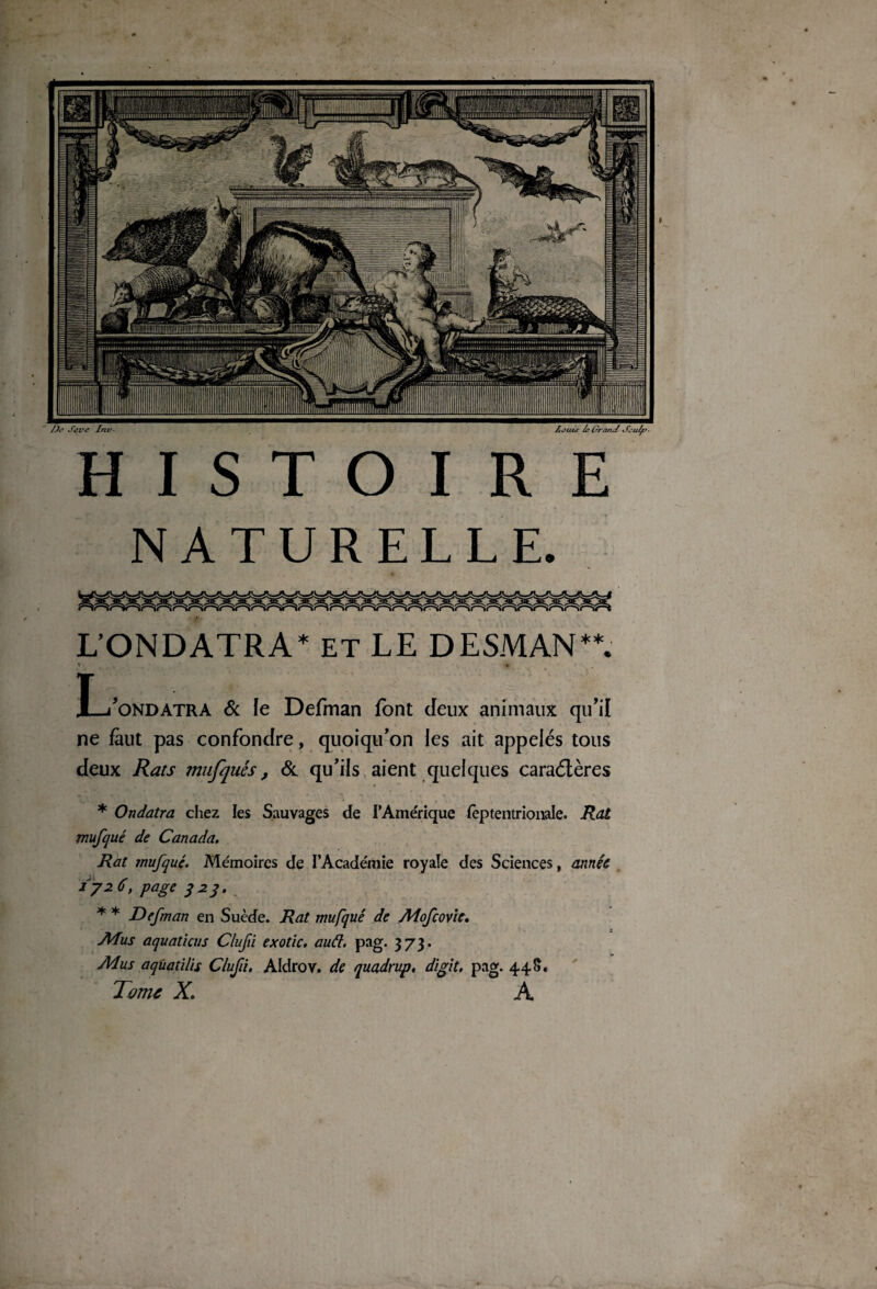 1/ : \ JR ËÊffTft BM lîffî , ■ n i , jB II-' m - S! 1ÆMrt ’fft ''JÀi lt j 4 j r* fjK li » HISTOIRE NATURELLE. L’ONDATRA* ET LE DESMAN**. i » T—/ondatra & le Defman font deux animaux qu'il ne faut pas confondre, quoiqu'on les ait appelés tous deux Rats mufquès, & qu’ils aient quelques caraélères * Ondatra chez les Sauvages de i’Amérique ièptentrionale. Rat mufqué de Canada. Rat mufqué. Mémoires de l’Académie royale des Sciences, année 172 6, page 323. * * Defman en Suède. Rat mufqué de Aîofcovic. ATus aquaticus Clufi exotic. auét. pag. 3 73. Adus aqùatilïs Clufi, Aldrov. de quadrup, digit. pag. 448.