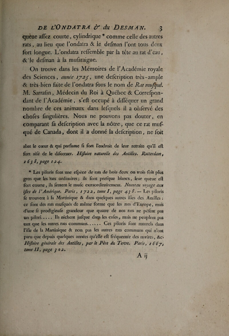 queue aflez courte, cylindrique * comme celle des autres rats, au lieu que l’ondatra & le defman l’ont tous deux: fort longue. L’ondatra reffemble par la tête au rat d’eau, &Jle defman à la mufàraigne. On trouve dans les Mémoires de l’Académie royale des Sciences, année 77-2/, une defcription très-ample & très-bien faite de l’ondatra fous le nom de Rat mufyid, M. Sarrafin, Médecin du Roi à Québec & Correfpon- dant de l’Académie, s’efl occupé à difféquer un grand nombre de ces animaux dans lefquels il a obfervé des chofes fmgulières. Nous ne pouvons pas douter, en comparant fa defcription avec la nôtre, que ce rat muf- qué de Canada, dont il a donné la defcription, ne fort abat le cœur & qui parfume fi fort l'endroit de leur retraite qu’il e(l fort aifé de le difcerjier. Hijlaire naturelle des Antilles. Rotterdam, j 6y 8, page 124. * Les piloris font une efpèce de rats de bois deux ou trois fois plus gros que les rats ordinaires ; ils font prefque blancs, leur queue eft fort courte , ils tentent le mute extraordinairement. Nouveau voyage aux ijles de TAmérique. Paris, 1722, tome I, page g-y 8. — Les piloris fe trouvent à la Martinique & dans quelques autres ifies des Antilles ; ce font des rats mufqués de même forme que les rats d’Europe, mais d’une fi prodigieute grandeur que quatre de nos rats ne pètent pas un pilori.Ils nichent jufque dans les cafés, mais ne peuplent pas tant que les autres rats communs. Ces piloris font naturels dans i’ifle de la Martinique & non pas les autres rats communs qui n’ont paru que depuis quelques années qu’elle eft fréquentée des navires, &c* Hijloire générale des Antilles, par le Père du Tertre. Paris, 1667, tome 11, page y 0 2- I