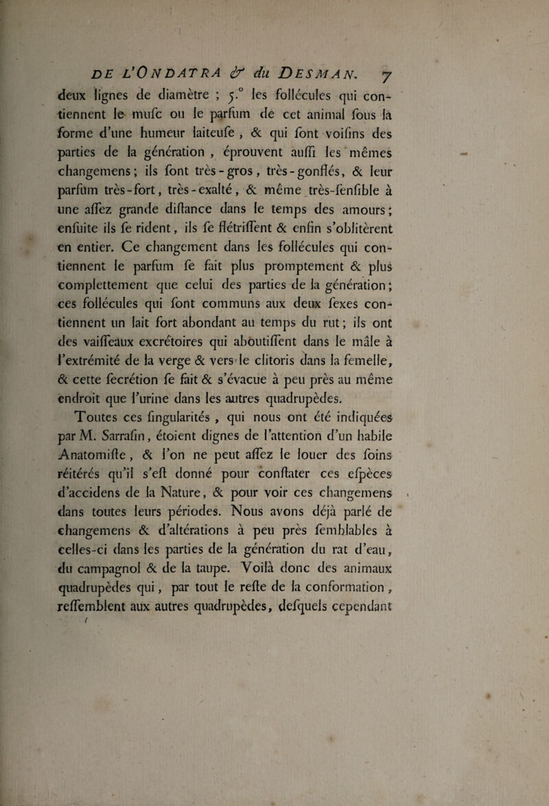 deux lignes de diamètre ; y° les follécules qui con¬ tiennent le inufc ou le parfum de cet animal fous la forme d’une humeur laiteufe , 6c qui font voifins des parties de la génération , éprouvent auffi les mêmes changemens ; ils font très-gros, très - gonflés, & leur parfum très-fort, très-exalté, 6c même très-fenfible à une affez grande diflance dans le temps des amours ; enfuite ils fe rident, ils fe flétriffent 6c enfin s’oblitèrent en entier. Ce changement dans les follécules qui con¬ tiennent le parfum fe fait plus promptement 6c plus complètement que celui des parties de la génération ; ces follécules qui font communs aux deux fexes con¬ tiennent un lait fort abondant au temps du rut ; ils ont des vaiffeüux excrétoires qui abôutiffent dans le mâle à l’extrémité de la verge 6c vers le clitoris dans la femelle, 8c cette fecrétion fe fait 6c s’évacue à peu près au même endroit que l’urine dans les autres quadrupèdes. Toutes ces fingularités , qui nous ont été indiquées parM. Sarrafm, étoient dignes de l’attention d’un habile Anatomifle , 6c l’on ne peut affez le louer des foins réitérés qu’il s’eft donné pour condater ces efpèces d’accidens de la Nature, 6c pour voir ces changemens dans toutes leurs périodes. Nous avons déjà parlé de changemens 6c d’altérations à peu près femhlables à celles-ci dans les parties de la génération du rat d’eau, du campagnol 6c de la taupe. Voilà donc des animaux quadrupèdes qui, par tout le refie de la conformation , reffemblent aux autres quadrupèdes, defqueis cependant