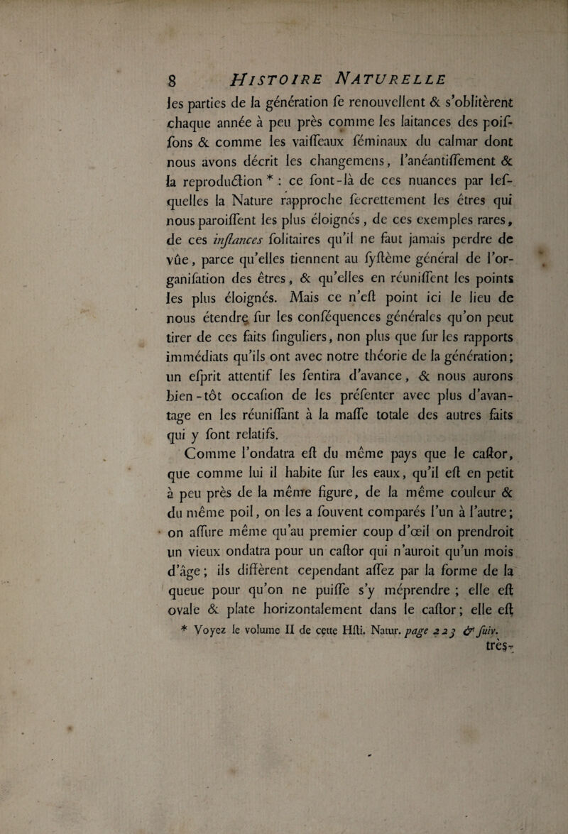 ies parties de la génération fe renouvellent & s’oblitèrent chaque année à peu près comme les laitances des poif- fons & comme les vaifTeaux féminaux du calmar dont nous avons décrit les changemens, l’anéanti (Te ment & la reproduélion * : ce font-là de ces nuances par lef- quelles la Nature rapproche fecrettement les êtres qui nous paroiffent les plus éloignés , de ces exemples rares, de ces injlances folitaires qu’il ne faut jamais perdre de vue, parce qu’elles tiennent au fyftème général de l’or- ganifation des êtres., & qu’elles en réunifient les points les plus éloignés. Mais ce n’efi point ici le lieu de nous étendre fur les conféquences générales qu’on peut tirer de ces faits finguliers, non plus que fur les rapports immédiats qu’ils ont avec notre théorie de la génération; un efprit attentif les fentira d’avance, & nous aurons bien-tôt occafion de les préfenter avec plus d’avan¬ tage en les réunifiant à la mafie totale des autres faits qui y font relatifs. Comme l’ondatra eft du même pays que le caftor, que comme lui il habite fur les eaux, qu’il efi en petit à peu près de la même figure, de la même couleur & du même poil, on les a fouvent comparés l’un à l’autre; on affure même qu’au premier coup d’œil on prendroit un vieux ondatra pour un caftor qui n’auroit qu’un mois d’âge ; iis diffèrent cependant affez par la forme de la queue pour qu’on ne puiffe s’y méprendre ; elle eft: ovale & plate horizontalement dans le caftor ; elle eft * Voyez le volume II de cette Hfti. Natur. page 223 # fuiv. tr è$r