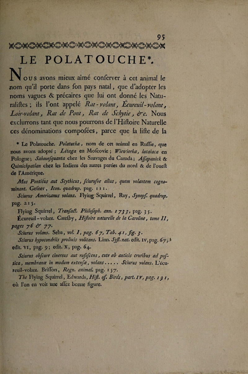 ‘ ~Ar LE POLATOUCHEV 1NÏ ou s avons mieux aimé conferver à cet animal le nom qu'il porte dans fon pays natal, que d’adopter les noms vagues & précaires que lui ont donné les Natu- raliftes ; ils l’ont appelé Rat-volant, Ecureuil - volant, Loir-volant, Rat de Pont, Rat de Schytie , dre. Nous exclurrons tant que nous pourrons de l’Hiftoire Naturelle ces dénominations compofées, parce que la lifte de la * Le Polatouche. Polatucha, nom de cet animal en Ruffie, que nous avons adopté ; Létaga en Mofcovie ; Wiemorka, lataiaca en Pologne -, Sahouefquanta chez les Sauvages du Canada ; AJfapanick & Quimichpatlan chez les Indiens des autres parties du nord & de l’oueft de l’Amérique. JHus Ponticus aut Scythicus, fciurufve alius, quem volantem cogno- mïnant. Gefner, Jcon. quadrup. pag. i i i. Sciurus Americanus volans, Flying Squirrel, Ray, Sytiopf. quadrup. pag. 215. Flying Squirrel, Tranfaâ. Philofoph. ann. 1733, pag. 3 5. Écureuil - volant. Catefby, Hijloire naturelle de la Caroline, tome 11, pages 76 & 77. Sciurus volans. Seba, vol. 1, pag. 67, Tab. 4.1, fg. 3. Sciurus hypocondriis prolixis volitans. Linn. Syjl.nat. edit. iv, pag. 67-J edit. VI, pag. 9 ; edit. X, pag. 64.. Sciurus obfcure cher eus aut rufefcens, cute ab anticis cruribus ad pof- tica, membrance in modum extenfœ, volans..... Sciurus volans. L’écu¬ reuil-volant. Briiïon, Regn. animal, pag. 157. The Flying Squirrel, Edwards, Hijl. of. Birds, part. IV, pag. 1 y 1, où l’on en voit une aiïez bonne figure.