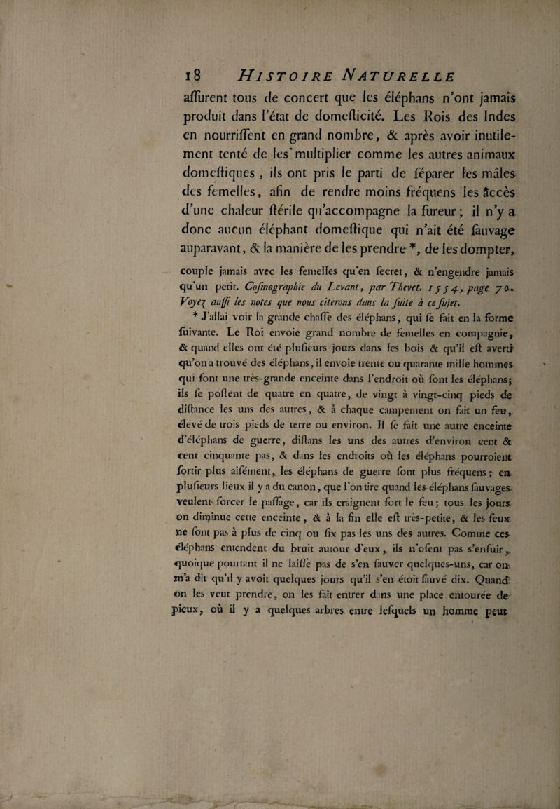 afîurent tous de concert que les éiéphans n’ont jamais produit dans l’état de domefticité. Les Rois des Indes en nourriffent en grand nombre, & après avoir inutile¬ ment tenté de les'multiplier comme les autres animaux domeftiques , ils ont pris le parti de féparer les mâles des femelles, afin de rendre moins fréquens les âccès d’une chaleur ftérile qu’accompagne la fureur; il n’y a donc aucun éléphant domeftique qui n’ait été fàuvage auparavant, & la manière de les prendre *, de les dompter, couple jamais avec les femelles qu’en fecret, & n’engendre jamais qu'un petit. Cofmographie du Levant, par Thevet, ipy 4, page 7a* Voye^ aules notes que nous citerons dans la fuite à ce fujet. * J’allai voir la grande charte des éiéphans, qui le fait en la forme fuivante. Le Roi envoie grand nombre de femelles en compagnie, & quand elles ont été plufieurs jours dans les bois & qu’il ert averti qu’on a trouvé des éiéphans, il envoie trente ou quarante mille hommes qui font une très-grande enceinte dans l’endroit où font les éiéphans; ils le portent de quatre en quatre, de vingt à vingt-cinq pieds de dirtance les uns des autres, & à chaque campement on fiit un feu, élevé de trois pieds de terre ou environ. Il fe fait une autre enceinte deléphans de guerre, dirtans les uns des autres d’environ cent & cent cinquante pas, & dans les endroits où les éiéphans pourroient fortir plus aifément, les éiéphans de guerre font plus fréquens ; en plufieurs lieux il y a du canon, que l’on tire quand les éiéphans làuvao-es veulent forcer le partage, car ils craignent fort le feu ; tous les jours, on dirrçinue cette enceinte, & à la fin elle ert très-petite, & les feux ne font pas à plus de cinq ou fix pas les uns des autres. Comme ces^ éiéphans entendent du bruit autour d'eux, ils n’ofent pas s’enfuir,, quoique pourtant il ne lai rte pas de s’en fauver quelques-uns, car on- sn’a dit qu’il y avoit quelques jours qu’il s’en étoit làuvé dix. Quand ©n les veut prendre, on les fait entrer dans une place entourée de pieux, où il y a quelques arbres entre lefquels un homme peut