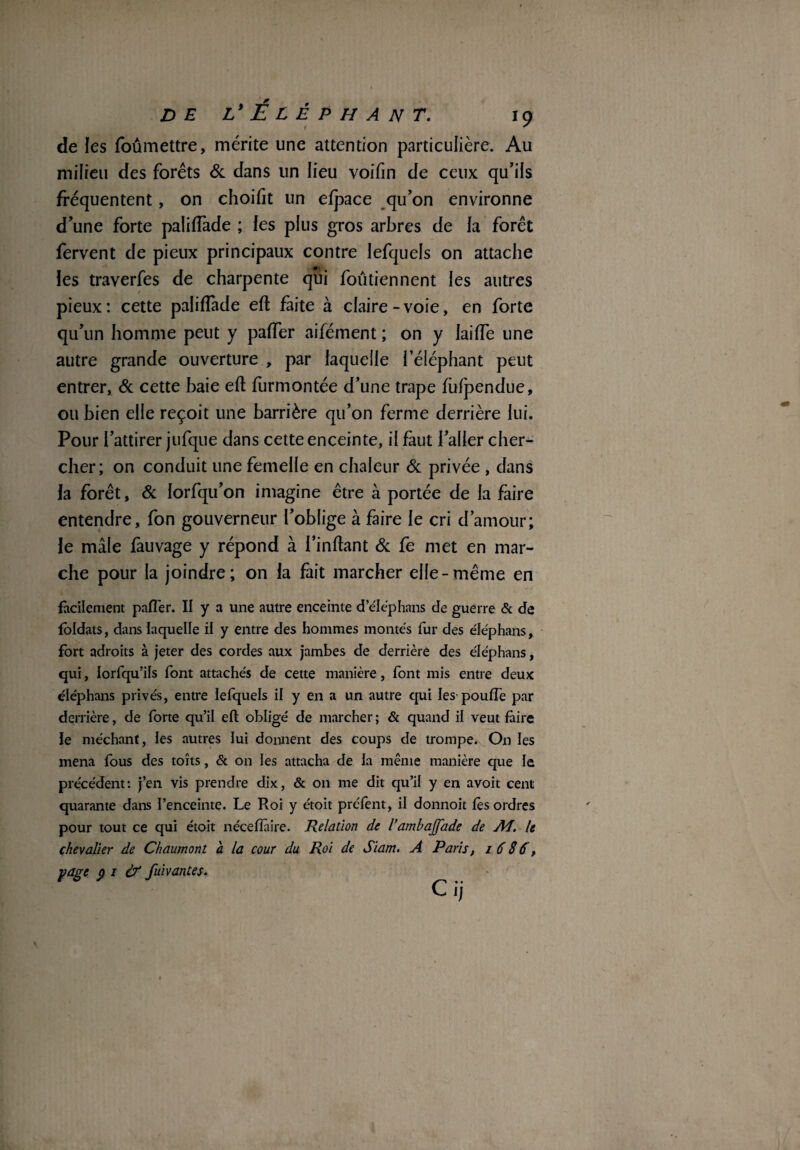 de les foûmettre, mérite une attention particulière. Au milieu des forêts 6c dans un lieu voifin de ceux qu’ils fréquentent, on choifit un efpace qu’on environne d’une forte paliffade ; les plus gros arbres de la forêt fervent de pieux principaux contre lefquels on attache les traverfes de charpente qui foûtiennent les autres pieux: cette paliflàde eft faite à claire-voie, en forte qu’un homme peut y paffer aifément ; on y laifTe une autre grande ouverture , par laquelle l’éléphant peut entrer, 6c cette baie eft furmontée d’une trape fufpendue, ou bien elle reçoit une barrière qu’on ferme derrière lui. Pour l’attirer jufque dans cette enceinte, il faut l’aller cher¬ cher; on conduit une femelle en chaleur 6c privée , dans la forêt, 6c lorfqu’on imagine être à portée de la faire entendre, fon gouverneur l’oblige à faire le cri d’amour; le mâle fauvage y répond à l’inftant 6c fe met en mar¬ che pour la joindre; on la fait marcher elle-même en facilement paffer. II y a une autre enceinte d’éle'phans de guerre & de foldats, dans laquelle il y entre des hommes montés fur des éléphans, fort adroits à jeter des cordes aux jambes de derrière des éléphans, qui, lorfqu’ils font attachés de cette manière, font mis entre deux éléphans privés, entre lefquels il y en a un autre qui les pouffe par derrière, de forte qu’il eft obligé de marcher ; & quand il veut faire le méchant, les autres lui donnent des coups de trompe. On les mena fous des toits, & on les attacha de la même manière que le précédent: j’en vis prendre dix, & on me dit qu’il y en avoit cent quarante dans l’enceinte. Le Roi y étoit préfent, il donnoit les ordres pour tout ce qui étoit néceflaire. Relation de l’ambajfade de AL. le chevalier de Chaumont à la cour du Roi de Siam. A Paris, i 6 86, page p i & fuivantes. Cij