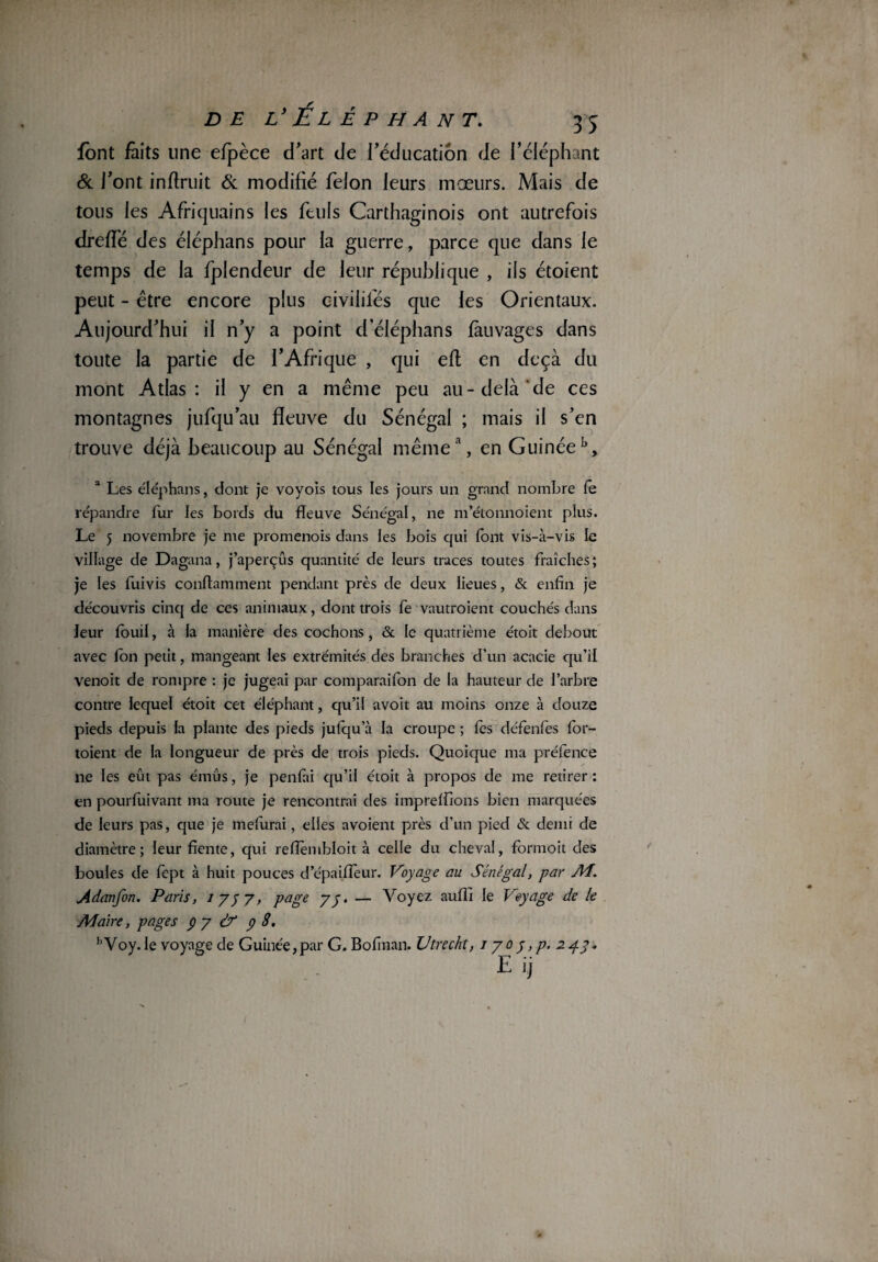 font faits line efpèce d'art de l’éducation de l’éléphant & l’ont inftruit & modifié félon leurs mœurs. Mais de tous les Afriquains les ftuls Carthaginois ont autrefois dreflé des éléphans pour la guerre, parce que dans le temps de la fplendeur de leur république , ils étoient peut - être encore plus civilités que les Orientaux. Aujourd’hui il n’y a point d éléphans fàuvages dans toute la partie de l’Afrique , qui eft en deçà du mont Atlas: il y en a même peu au-delà de ces montagnes jufqu’au fleuve du Sénégal ; mais il s’en trouve déjà beaucoup au Sénégal même1, en Guinéeb, a Les éléphans, dont je voyois tous les jours un grand nombre fe répandre fur les bords du fleuve Sénégal, ne m’étonnoient plus. Le 5 novembre je me promenois dans les bois qui (ont vis-à-vis le village de Dagana, j’aperçus quantité de leurs traces toutes fraîches; je les fuivis conftamment pendant près de deux lieues, & enfin je découvris cinq de ces animaux, dont trois fe vautraient couchés dans leur foui!, à la manière des cochons, & le quatrième étoit debout avec Ion petit, mangeant les extrémités des branches d’un acacie qu’il venoit de rompre : je jugeai par coinparaifon de la hauteur de l’arbre contre lequel étoit cet éléphant, qu’il avoit au moins onze à douze pieds depuis la plante des pieds jufqu a la croupe ; fes défenfes for- toient de la longueur de près de trois pieds. Quoique ma préfence ne les eût pas émus, je penfai qu’il étoit à propos de me retirer: en pourfuivant ma route je rencontrai des iinprefilons bien marquées de leurs pas, que je mefurai, elles avoient près d’un pied & demi de diamètre; leur fiente, qui reflembloit à celle du cheval, formoit des boules de fept à huit pouces d’épaiiïèur. Voyage au Sénégal, par AL. Adanfon. Paris, i y y y, page y y. — Voyez aufli le Voyage de le Maire, pages p y & p 8, hVoy.Ie voyage de Guinée, par G. Bofinan. Utrecht, îyo y ,p. 2 g y, E ij