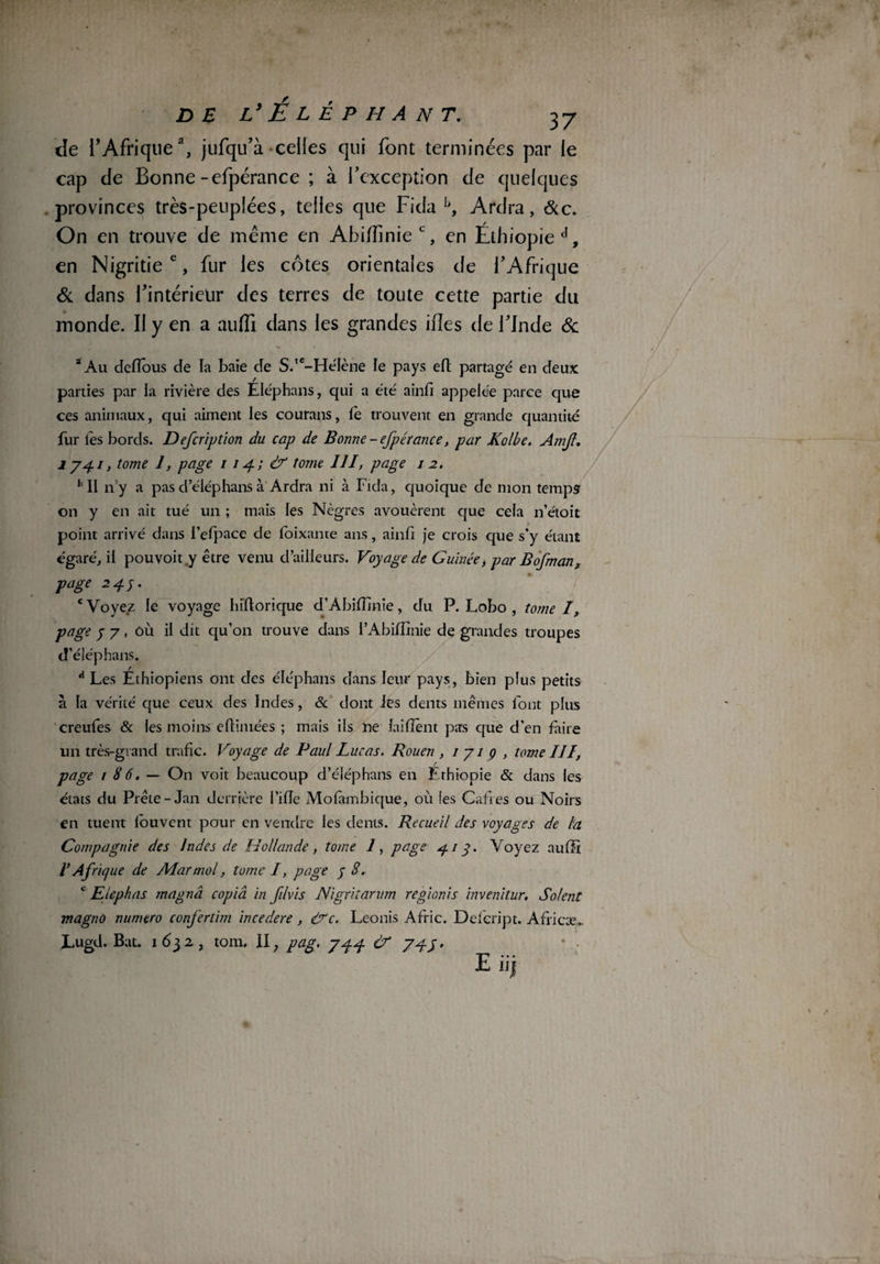 de l’Afriquea, jufqu’à celles qui font terminées par le cap de Bonne-efpérance ; à l’exception de quelques provinces très-peuplées, telles que Fida f>, Ardra, &c. On en trouve de meme en Abifilnie c, en Éthiopie en Nigritie c, fur les côtes orientales de l’Afrique Si dans l’intérietir des terres de toute cette partie du monde. II y en a auffi dans les grandes ifîes de l’Inde & 3 Au dcfîous de la baie de S.,c-He'Iène le pays elt partagé en deux parties par la rivière des Eléphans, qui a été ainfi appelée parce que ces animaux, qui aiment les courans, le trouvent en grande quantité fur lés bords. Defcription du cap de Bonne - efpérance, par Kolbe. Amjt, 174.1, tome 1, page 114.; & tome 111, page 12. *’ Il n’y a pas d’éléphans à Ardra ni à Fida, quoique de mon temps on y en ait tué un ; mais les Nègres avouèrent que cela n’étoit point arrivé dans l’efpace de foixante ans, ainfi je crois que s’y étant égaré, il pouvoit.y être venu d’ailleurs. Voyage de Guinée, par Bofman, page 244. ‘Voyez le voyage hiftorique d’Abiffinie, du P. Lobo , tome I, page y 7, ôù il dit qu’on trouve dans i’Abiffinie de grandes troupes d’éléphans. a Les Éthiopiens ont des éléphans dans leur pays, bien plus petits à la vérité que ceux des Indes, & dont les dents mêmes font plus creufes & les moins efiimées ; mais ils ne iaiiïént pas que d’en faire un très-grand trafic. Voyage de Paul Lucas. Rouen , 171g, tome III, / page / 8 6. — On voit beaucoup d’éléphans en Ethiopie & dans les états du Prête-Jan derrière l’ilîe Molambique, où les Caftes ou Noirs en tuent louvent pour en vendre les dents. Recueil des voyages de la Compagnie des Indes de Hollande, tome 1, page 414. Voyez auffi VAfrique de Alarmai, tome I, page y S, e Etephas magna copia in f/vis Nigritarum regionis invenitur. Soient magno numéro confertim incedere , egc. Leonis Afric. Defcript. Africæ,. Lugd. Bat. 1 632, tom, II ; pag. 744 & 74y> ‘ • E iij