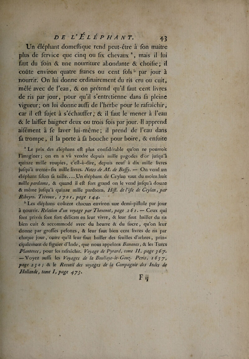 Un éléphant clomeflique rend peut-être à fon maître plus de fervice que cinq ou hx chevaux a, mais il lui faut du foin & une nourriture abondante & choifie; il coûte environ quatre francs ou cent fois lj par jour à nourrir. On lui donne ordinairement du ris cru ou cuit, mêlé avec de l’eau, & on prétend qu’il faut cent livres de ris par jour, pour qu’il s’entretienne dans fa pleine vigueur; on lui donne auffi de l’herbe pour le rafraîchir, car il efl fujet à s’échauffer, & il faut le mener à i’eau & le laiffer baigner deux ou trois fois par jour. Il apprend aifément à fe laver lui-même; il prend de l’eau dans fà trompe, il la porte à fi bouche pour boire, & enfuite a Le prix des éléphans efl plus confidérable qu’on ne pourroit 1’imngîner ; on en a vû vendre depuis mille pagodes d’or jufqü’à quinze mille roupies, c’eft-à-dire, depuis neuf à dix mille livres jufqu'à trente-fix mille livres. Notes de Al. de BuJJy. — On vend un éléphant félon là taille.... Un éléphant de Ceylan vaut du moins huit millepardaons, & quand il efl fort grand on le vend jufqu’à douze & même jufqu’à quinze mille pardaons. Hift. de l’ijle de Ceylan, par ■Rïbeyro. Trévoux, i y o i, page i g g. b Les éJéphans coûtent chacun environ une demi-pidole par jour à nourrir. Relation d’un voyage par Thevenot, page 261. — Ceux qui font privés font fort délicats en leur vivre, & leur faut bailler du ris bien cuit & accommodé avec du beurre & du fucre, qu’on leur donne par groffes pelottes, & leur faut bien cent livres de ris par chaque jour, outre qu’il leur fut bailler des feuilles d’arbres, prin¬ cipalement de figuier d’Inde, que nous appelons Bananes, & les Turcs Plantenes, pour les rafraîchir. Voyage de Pyrard, tome 11, page y 6y. — Voyez auffi les Voyages de la Bou/laye-le-Gou^. Pans, i6yy, page 2 y o ; & le Recueil des voyages de la Compagnie des Indes de Hollande, tome I, page d-yy. Fi;