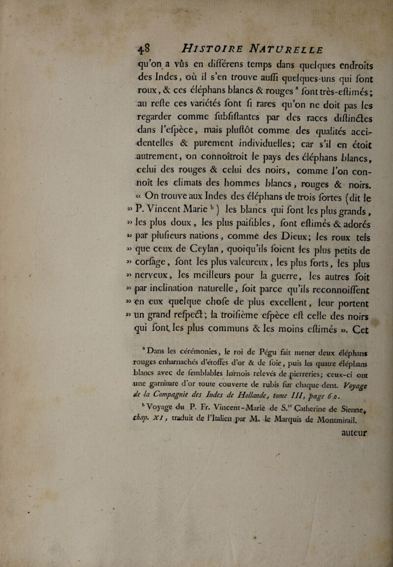 qu’on a vus en différens temps dans quelques endroits des Indes, où il s’en trouve auffi quelques-uns qui font roux, Sc ces éléphans blancs Sc rougesa font très-eflimés ; au relie ces variétés font fi rares qu’on ne doit pas les regarder comme fubfiflantes par des races diftinétes dans l’efpèce, mais pluflôt comme des qualités accb- dentelles 6c purement individuelles; car s’il en étoit autrement, on connoîtroit le pays des éléphans blancs, celui des rouges Si celui des noirs , comme J’on con¬ çoit les climats des hommes blancs , rouges 6c noirs. « On trouve aux Indes des éléphans de trois fortes (dit le » P. Vincent Marie h ) les blancs qui font les plus grands, » les plus doux, les plus pailibles, font eflimés Sc adorés « par plufieurs nations, comme des Dieux; les roux tels « que ceux de Ceylan, quoiqu’ils foient les plus petits de « corfage, font les plus valeureux, les plus forts, les plus «nerveux, les meilleurs pour la guerre, les autres foit « par inclination naturelle, foit parce qu’ils reconnoilfenC «en eux quelque chofe de plus excellent, leur portent » un grand refpeél; la troifième efpèce efl celle des noirs qui font les plus communs Sc les moins eflimés ». Cet 3 Dans les ceremonies, le roi de Pégu fait mener deux éléphans xouges enharnachés d étoffés d’or & de foie, puis les quatre éléphans blancs avec de femblables harnois relevés de pierreries; ceux-ci ont une garniture d or toute couverte de rubis fur chaque dent. Voyage de la Compagnie des Indes de Hollande, tome III, page 6 o. h Voyage du P. Fr. Vincent-Marie de S.,eCatherine de Sienne, chap. xi , traduit de l’Italien par M. le Marquis de Montmirail. auteur