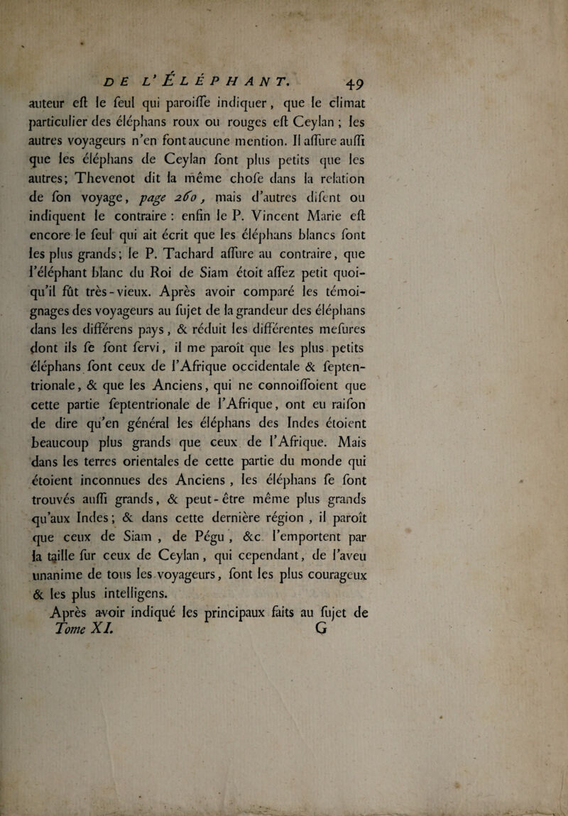 auteur efl le feu! qui paroi lie indiquer, que le climat particulier des éléphans roux ou rouges efl Ceylan ; les autres voyageurs n'en font aucune mention. Il allure aufïi que les éléphans de Ceylan font plus petits que les autres; Thevenot dit la même chofe dans la relation de fon voyage, -page 260, mais d'autres difent ou indiquent le contraire : enfin le P. Vincent Marie efl encore le feul qui ait écrit que les éléphans blancs font les plus grands; le P. Tachard affure au contraire, que l’éléphant blanc du Roi de Siam étoit affez petit quoi¬ qu'il fût très-vieux. Après avoir comparé les témoi¬ gnages des voyageurs au fujet de la grandeur des éléphans dans les différens pays, & réduit les différentes mefures dont ils fe font fervi, il me paroît que les plus petits éléphans font ceux de l’Afrique occidentale & fepten- trionale, & que les Anciens, qui ne connoiffoient que cette partie feptentrionale de l’Afrique, ont eu raifon de dire qu'en général les éléphans des Indes étoient beaucoup plus grands que ceux de l'Afrique. Mais dans les terres orientales de cette partie du monde qui étoient inconnues des Anciens , les éléphans fe font trouvés auffi grands, & peut-être même plus grands qu’aux Indes; & dans cette dernière région , il paroît que ceux de Siam , de Pégu , &c l’emportent par la taille fur ceux de Ceylan, qui cependant, de l'aveu unanime de tous les voyageurs, font les plus courageux Si les plus intelligens. Après avoir indiqué les principaux faits au fujet de Tome XL G