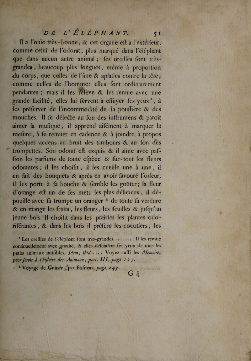 II a l’ouïe très-bonne, & cet organe eft à l’extcrieur, comme celui c!e l’odorat, plus marqué dans l'éléphant que dans aucun autre animal ; fes oreilles font très- grande# , beaucoup plus longues, même à proportion •du corps, que celles de l’âne & aplaties contre la tête, comme celles de l’homme: elles font ordinairement pendantes ; mais il les relève & les remue avec une grande facilité, elles lui fervent à efluyer fes yeux a, à les préferver de l’incommodité de la poulfière & des mouches. II fe déleéle au fon des inftrumens Si paroît aimer la mufique, il apprend aifément à marquer la mefure, à fe remuer en cadence Si à joindre à propos quelques accens au bruit des tambours Si au fon des trompettes. Son odorat eft exquis Si il aime avec paf- fion les parfums de toute efpèce Si fur-tout les fleurs odorantes ; il les choifit, il les cueille une à une , il en fait des bouquets Si après en avoir fàvouré l’odeur, il les porte à fà bouche Si femble les goûter; la fleur d’orange eft un de fes mets les plus délicieux, il dé¬ pouille avec fà trompe un oranger b de toute fà verdure & en mange les fruits, les fleurs , les feuilles Si jufqu’au jeune bois. Il choifit dans les prairies les plantes odo¬ riférantes, Si dans les bois il préfère les cocotiers, les * Les oreilles de l’e'Iéphant font très-grandes.Il les remue continuellement avec gravité, & elles défendent fes yeux de tous les petits animaux nuifibles. Idem, ibid. ... . Voyez au fil les Mémoires pour fervir à l’hijloire des Animaux, part. 111, page 1 0 y. b Voyage de Guinée ,,par Bofman, page 243. G ij m ' * \