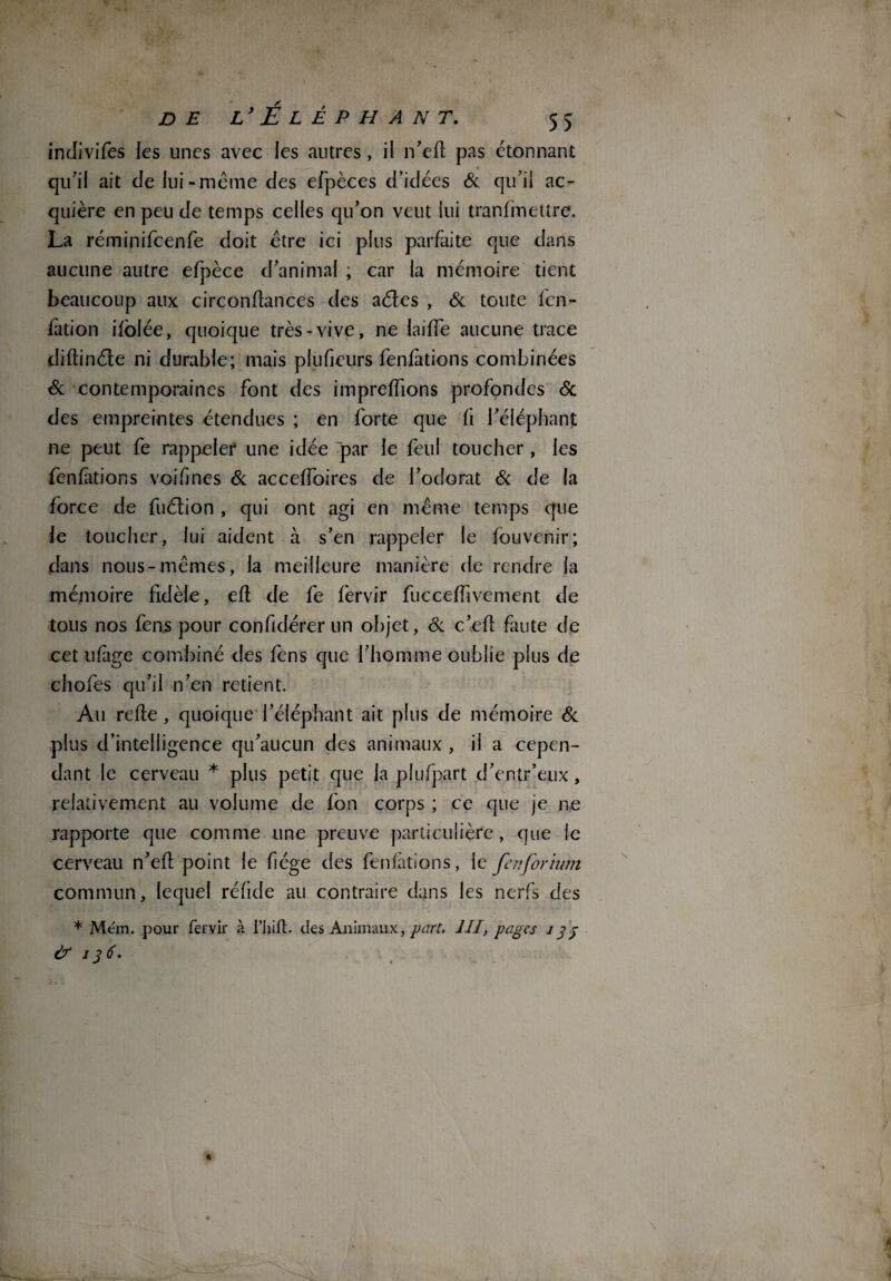 indivifes les unes avec les autres, il n’efi pas étonnant qu’il ait de lui-meme des efpèces d’idées & qu’il ac¬ quière en peu de temps celles qu’on veut lui transmettre. La réminifcenfe doit être ici plus parfaite que dans aucune autre efpèce d’animal , car la mémoire tient beaucoup aux circonfiances des aétes , & toute fen- fàtion ifolée, quoique très-vive, ne {aille aucune trace diftinéte ni durable; mais pluficurs fenfàtions combinées Sc contemporaines font des impreffions profondes & des empreintes étendues ; en forte que fi l’éléphant ne peut fe rappeler une idée par le feul toucher , les fenfàtions voifines Sc acceffoires de l’odorat Sc de la force de fuétion , qui ont agi en même temps que le toucher, lui aident à s’en rappeler le fouvenir; dans nous-mêmes, la meilleure manière de rendre la mémoire fidèle, efi de fe Servir fucceffivement de tous nos fens pour confidérer un objet, Sc c’efi faute de cet ufàge combiné des fens que l’homme oublie plus de chofes qu’il n’en retient. Au refie , quoique l’éléphant ait plus de mémoire Sc plus d’intelligence qu’aucun des animaux , il a cepen¬ dant le cerveau * plus petit que la plufpart d’entr’eux , relativement au volume de fon corps ; ce que je ne rapporte que comme une preuve particulière, que le cerveau n’efi point le fiége des fenfàtions, le fenforium commun, lequel réfide au contraire dans les nerfs des * Mém. pour fervir à riiift. des Animaux, part, 1II, pages i 3 3 & 136, %