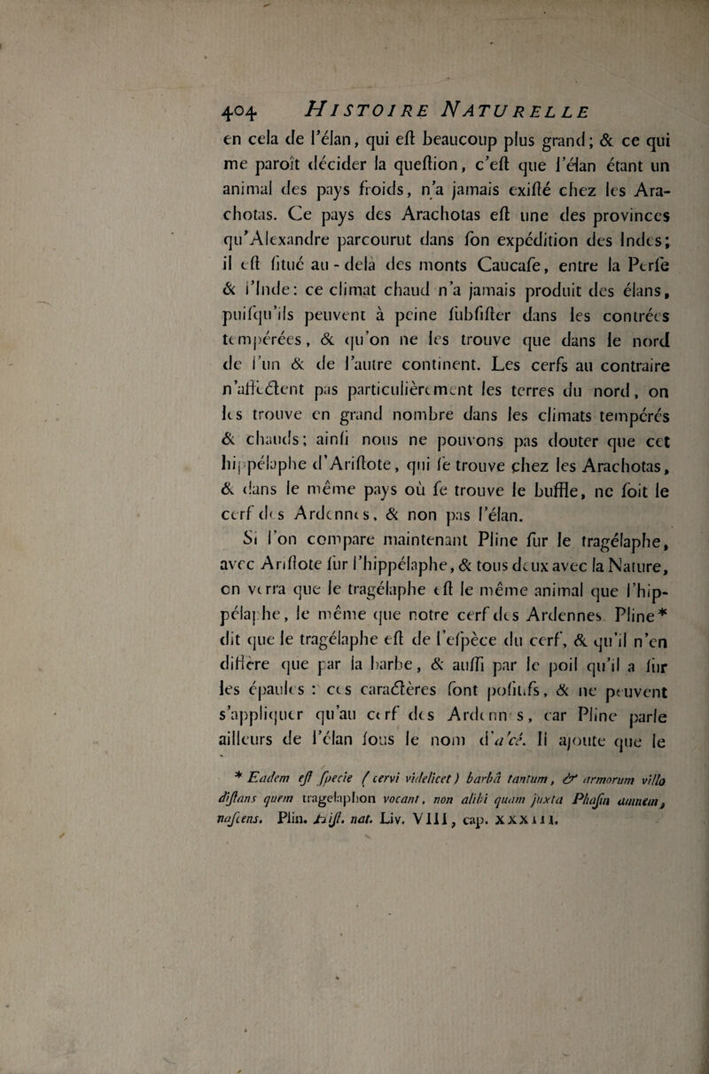 en cela de l’élan, qui eft beaucoup plus grand ; 6e ce qui me paroît décider la queftion, c’eft que l’éian étant un animal des pays froids, n'a jamais exifté chez les Ara- chotas. Ce pays des Arachotas eft une des provinces qu'Alexandre parcourut dans fon expédition des Indes; il eft fi tué au-delà des monts Caucafe, entre la Perle & l’Inde: ce climat chaud n’a jamais produit des élans, puifqu’ils peuvent à peine fubfifter dans les contrées tempérées, 6c qu’on ne les trouve que dans le nord de l’un 6: de l’autre continent. Les cerfs au contraire n’affcétent pas particulièrement les terres du nord, on les trouve en grand nombre dans les climats tempérés & chauds; ainli nous ne pouvons pas douter que cet hij pélaphe d’Ariftote, qui fe trouve chez les Arachotas, & dans le même pays où fe trouve le buffle, ne foit le cerf eh s Ardennes, & non pas lelan. Si Ton compare maintenant Pline fur le îragélaphe, avec Ariflote fur l’hippélaphe, & tous deux avec la Nature, en verra que le tragélaphe eft le même animal que l’hip- pélaphe, le même que notre cerf des Ardennes Pline* dit que le tragélaphe eft de fefpèce du cerf, 6e qu’il n’en diffère que pr la barbe, 6: auffi par le poil qu’il a fiir les épaules : ces caractères font pofitifs, 6c ne peuvent s’appliquer qu’au ctrf des Ardcnn s, car Pline parle ailleurs de l’élan fous le nom d'arcé. Il ajoute que le / * Eaclem ejf f(>ecie ( cervi videïicet ) barba tantum, à? armorum villo âijlans quem tragefnphon vocant, non alibi quant jnxta Pbafin anintint naftens. Plin. JrEiJl. nat. Liv. VIII, cap. XXXiU.