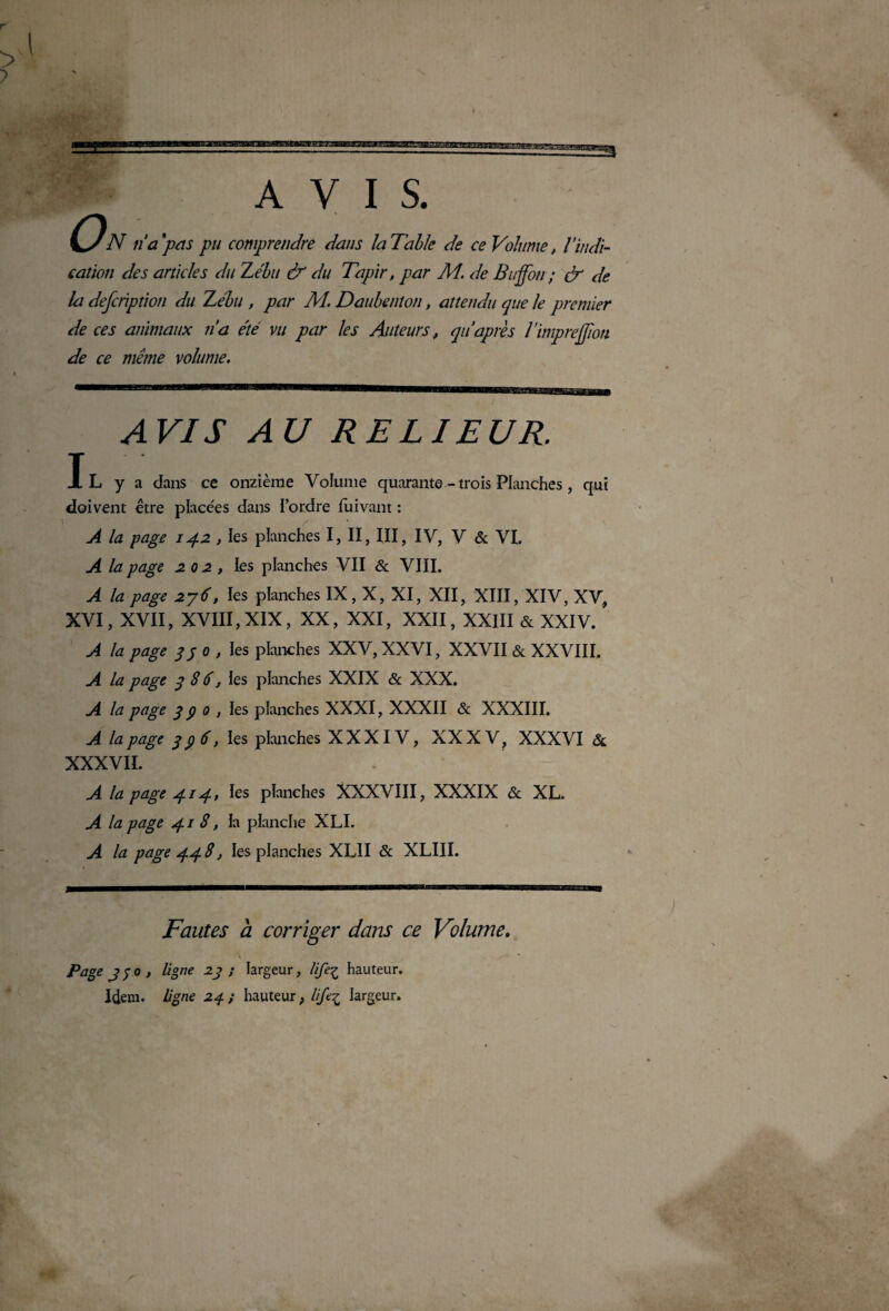 AVIS. On n'a ‘pas pu comprendre dans la Tahk de ce Volume, l’indi¬ cation des articles du Zébu & du Tapir, par M. de Bu fou; & de la defcrïption du Zébu , par M. Daubenton, attendu que le premier de ces animaux na été vu par les Auteurs, qiéaprès rimprejjion de ce même volume. AVIS AU RELIEUR. Il y a dans ce onzième Volume quarante - trois Planches, qui doivent être placées dans l’ordre fuivant : A la page 142 , les planches I, II, III, IV, V & VI. A la page 202, les planches VII & VIII. A la page 276, ïes planches IX, X, XI, XII, XIII, XIV, XV, XVI, XVII, XVIII, XIX, XX, XXI, XXII, XXIII & XXIV. A la page 33 0 , les planches XXV, XXVI, XXVII & XXVIII. A la page 3 8 6, les planches XXIX & XXX. A la page 3 9 0 , ies planches XXXI, XXXII & XXXIII. A la page 396, les planches XXXIV, XXXV, XXXVI & XXXVII. A la page 414, les planches XXXVIII, XXXIX & XL. A la page 418, ïa planche XLI. A la page 448, les planches XL1I & XLIII. Fautes à corriger dans ce Volume. Page Jfo, ligne 23; largeur, life^ hauteur. Idem, ligne 24 ; hauteur , lifeç largeur.