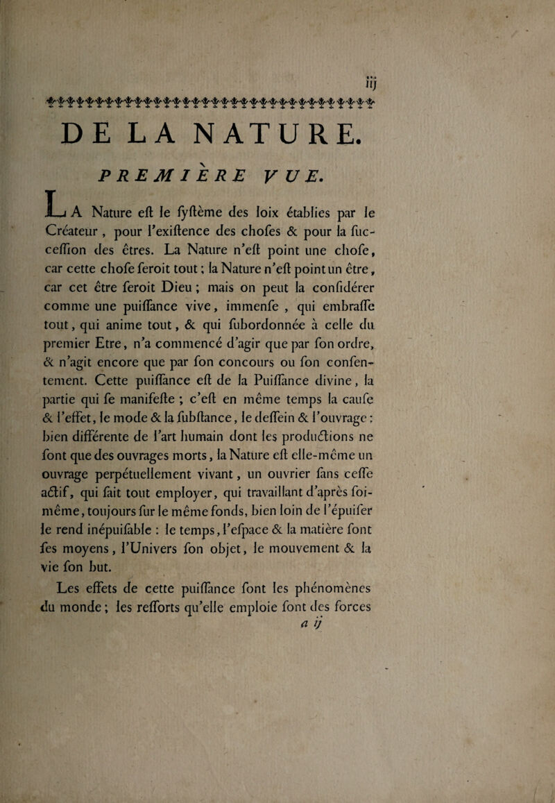 DE LA NATURE. PREMIERE VUE. J—j A Nature eft le fyftème des loix établies par le Créateur , pour l’exiftence des chofes 6c pour la fuc- celfion des êtres. La Nature n’eft point une chofe, car cette chofe feroit tout ; la Nature n’efl point un être, car cet être feroit Dieu ; mais on peut la confidérer comme une puifTance vive, immenfe , qui embralfe tout, qui anime tout, & qui fubordonnée à celle du premier Etre, n’a commencé d’agir que par fon ordre, 6c n’agit encore que par fon concours ou fon confen^- tement. Cette puiflànce eft de la Puifîance divine, la partie qui fe manifefte ; c’eft en même temps la caufe 6c l’effet, le mode 6c la fubftance, le deffein 6c l’ouvrage ; bien différente de l’art humain dont les produélions ne font que des ouvrages morts, la Nature eft elle-même un ouvrage perpétuellement vivant, un ouvrier fins ceffe aétif, qui fait tout employer, qui travaillant d’après foi- même, toujours fur le même fonds, bien loin de l’épuifer le rend inépuifable : le temps,l’efpace 6c la matière font fes moyens, l’Univers fon objet, le mouvement 6c la vie fon but. Les effets de cette puiffance font les phénomènes du monde ; les refforts qu’elle emploie font des forces