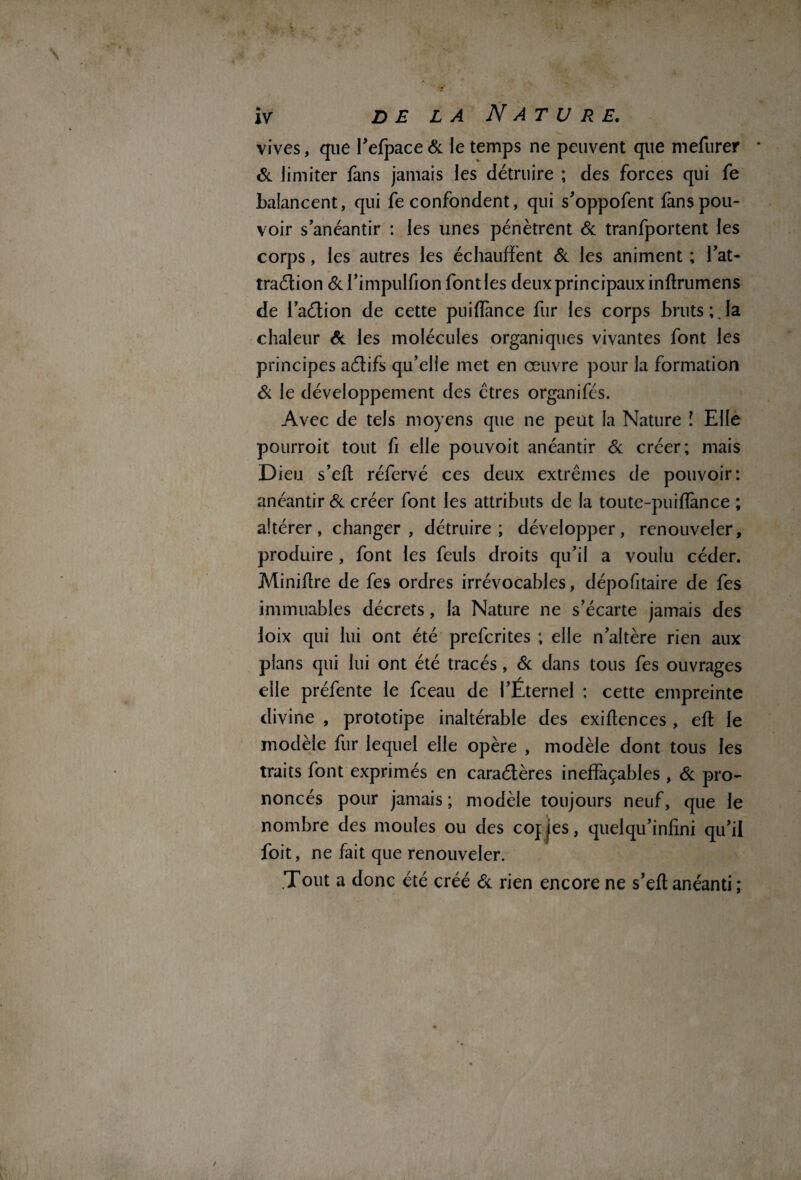 vives, que l’efpace & le temps ne peuvent que mefurer * & limiter fans jamais les détruire ; des forces qui fe balancent, qui fe confondent, qui s’oppofent fans pou¬ voir s’anéantir : les unes pénètrent & tranfportent les corps, les autres les échauffent & les animent ; fat* traélion &I’impuIfionfontles deux principaux inflrumens de l’aélion de cette puiflànce fur les corps bruts;.la chaleur & les molécules organiques vivantes font les principes aélifs qu’elle met en œuvre pour la formation Si le développement des êtres organifés. Avec de tels moyens que ne peut la Nature î Elle pourroit tout fi elle pouvoit anéantir Si créer; mais Dieu s’efl réfervé ces deux extrêmes de pouvoir: anéantir & créer font les attributs de la toute-puifîànce ; altérer, changer, détruire; développer, renouveler, produire, font les feuls droits qu’il a voulu céder. Miniflre de fes ordres irrévocables, dépofitaire de fes immuables décrets, la Nature ne s’écarte jamais des Joix qui lui ont été prefcrites ; elle n’altère rien aux plans qui lui ont été tracés, & dans tous fes ouvrages elle préfente le fceau de l’Éternel : cette empreinte divine , prototipe inaltérable des exiflences , efl le modèle fur lequel elle opère , modèle dont tous les traits font exprimés en caraélères ineffaçables , Si pro¬ noncés pour jamais ; modèle toujours neuf, que le nombre des moules ou des coj jes, quelqu’infini qu’il foit, ne fait que renouveler. Tout a donc été créé Si rien encore ne s’efl anéanti ;