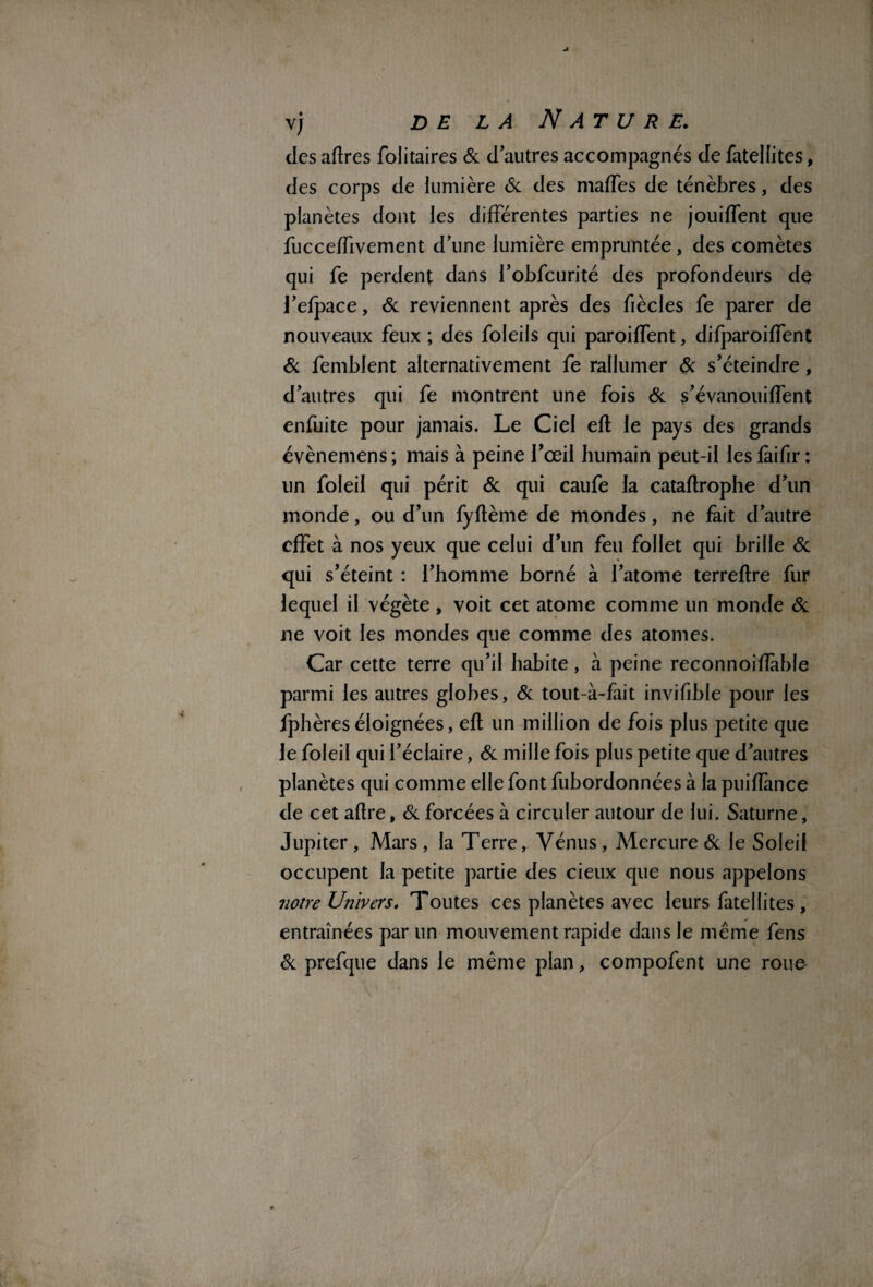 des affres folitaires 6c d’autres accompagnés de fatellites, des corps de lumière 6c des mafTes de ténèbres, des planètes dont les différentes parties ne jouiffent que fuccefTivement d’une lumière empruntée, des comètes qui fe perdent dans l’obfcurité des profondeurs de J’efpace, 6c reviennent après des fiècles fe parer de nouveaux feux ; des foleils qui paroifTent, difparoiffent & femblent alternativement fe rallumer 6c s’éteindre, d’autres qui fe montrent une fois 6c s’évanouiffent enfuite pour jamais. Le Ciel efl le pays des grands évènemens; mais à peine l’œil humain peut-il les fàifir : un foleil qui périt 6c qui caufe la cataflrophe d’un monde, ou d’un fyftème de mondes, ne fait d’autre effet à nos yeux que celui d’un feu follet qui brille 6c qui s’éteint : l’homme borné à l’atome terreflre fur lequel il végète, voit cet atome comme un monde 6c ne voit les mondes que comme des atomes. Car cette terre qu’il habite, à peine reconnoifîàbfe parmi les autres globes, 6c tout-à-fait invifible pour les fphèreséloignées, efl un million de fois plus petite que le foleil qui l’éclaire, 6c mille fois plus petite que d’autres planètes qui comme elle font fubordonnées à la puifîànce de cet aflre, 6c forcées à circuler autour de lui. Saturne, Jupiter , Mars , la Terre, Vénus, Mercure 6c le Soleil occupent la petite partie des deux que nous appelons notre Univers. Toutes ces planètes avec leurs fatellites, entraînées par un mouvement rapide dans le meme fens 6c prefque dans le même plan, compofent une roue