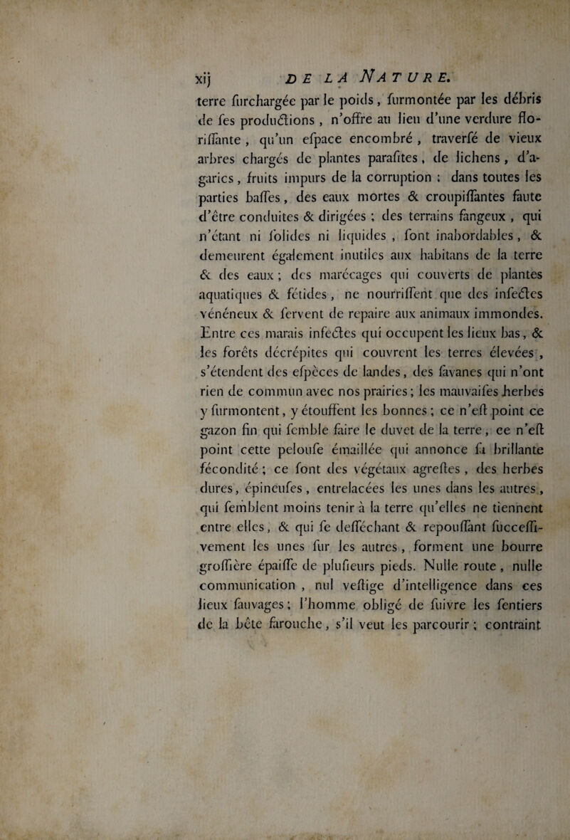 terre fiirchargée par le poids, furmontée par les débris de fes productions, n’offre an lieu d’une verdure flo- riffante , qu’un efpace encombré , traverfé de vieux arbres chargés de plantes parafites, de lichens , d’a¬ garics , fruits impurs de la corruption ; dans toutes les parties baffes, des eaux mortes de croupiffantes faute d’être conduites Ce dirigées ; des terrains fangeux , qui n’étant ni fol ides ni liquides , font inabordables , & demeurent également inutiles aux habitans de la terre & des eaux ; des marécages qui couverts de plantes aquatiques Ce fétides , ne nourriffent que des infeéles vénéneux Ce fervent de repaire aux animaux immondes. Entre ces marais infectes qui occupent les lieux bas, & les forêts décrépites qui couvrent les terres élevées , s’étendent des efpèces de landes, des fàvanes qui n’ont rien de commun avec nos prairies ; les mauvaifes .herbes yfiirmontent, y étouffent les bonnes; ce n’eft point ce gazon fin qui fcmble frire le duvet de la terre, ce n’eff point cette peloufe émaillée qui annonce fi brillante fécondité ; ce font des végétaux agreffes , des herbes dures, épineufes, entrelacées les unes dans les autres , qui femblent moins tenir à la terre qu’elles ne tiennent entre elles, Ce qui fe defféchant Ce répondant fucceffi- vement les unes fur les autres, forment une bourre groffière épaiffe de plufieurs pieds. Nulle route , nulle communication , nul veffige d’intelligence dans ces lieux fàuvages ; l’homme obligé de fuivre les fentiers de la bête farouche, s’il veut les parcourir ; contraint