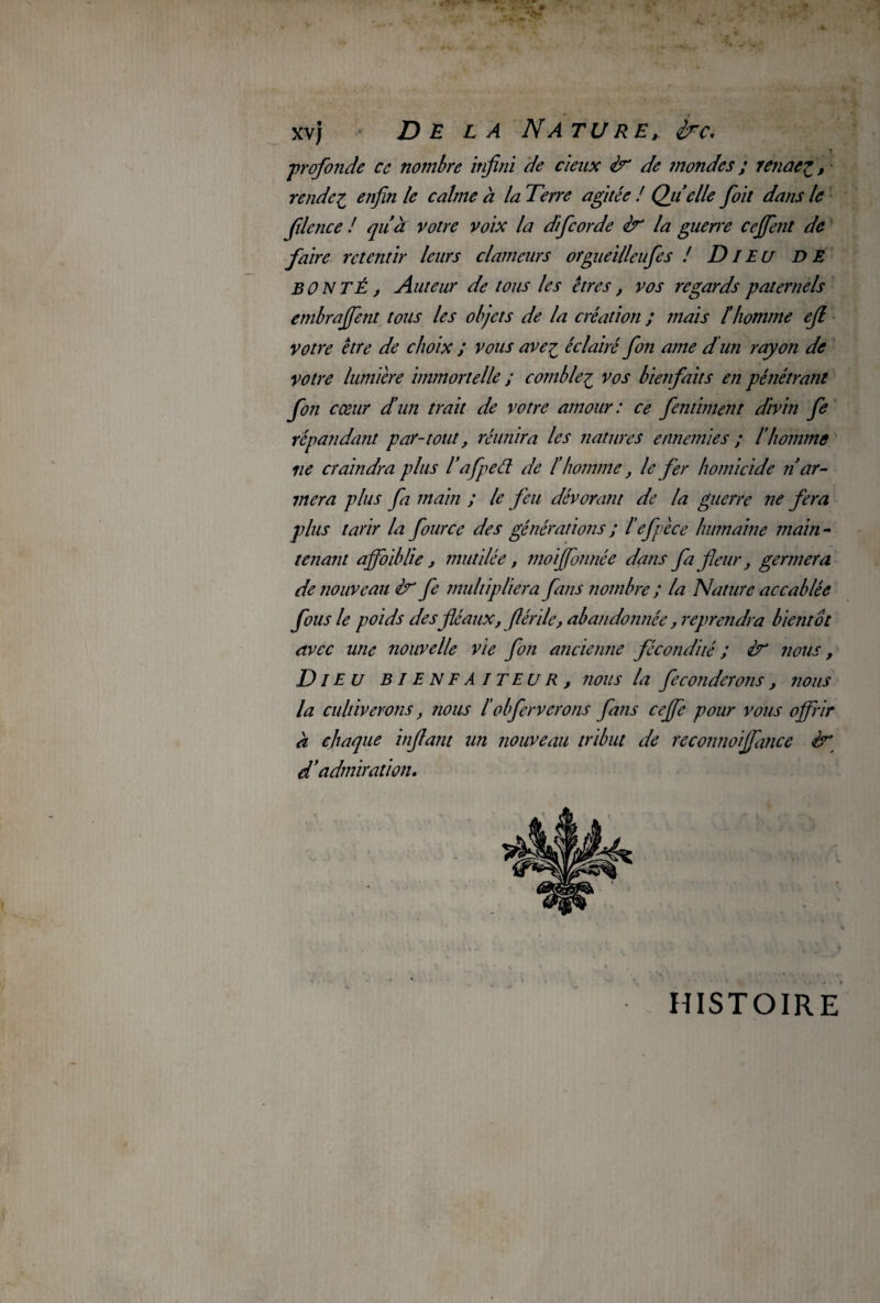 •profonde ce nombre infini de deux <tr de mondes ; renoeZ, rendes enfin le calme à la Terre agitée ! Qiielle fioit dans le filence ! quà votre voix la dificorde zV la guene ceffent de faire retentir leurs clameurs orgueilleufes ! Dieu DE BONTÉ, Auteur de tous les êtres, vos regards paternels embrafient tous les objets de la création ; mais l'homme efi votre être de choix J vous avez éclairé fon ame dun rayon de votre lumière immortelle ; comblez vos bienfaits en pénétrant fon cœur d’un trait de votre amour : ce fembuent divin fe répandant par-tout, réunira les natures ennemies ; l’homme ne craindra plus l’afped de l'homme, le fer homicide n ar¬ mera plus fa main ; le feu dévorant de la guerre ne fera plus tarir la four ce des générations ; 1 efie ce humaine main - tenant affaiblie , mutilée, moiffonnée dans fia fleur, germera de nouveau fe multipliera fans nombre ; la Nature accablée fous le poids des fléaux, fiérile, abandonnée, reprendra bientôt avec une nouvelle vie fon ancienne fécondité ; Iv3 nous, Die U BIENFAITEUR, nous la féconderons, nous la cultiverons, nous 1blferverons fans cejfe pour vous offrir à chaque infant un nouveau tribut de reconnoiffance d’admiration. HISTOIRE