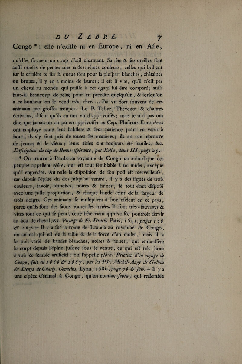 Congo * : elle n’exifte ni en Europe, ni en Afie, qu’cifes forment un coup cl’œil charmant. Sa tête & fes oreilles font auffi ornées de petites raies & des mêmes couleurs ; celles qui brillent Aur la crinière & fur la queue font pour la plufpart blanches , châtaines ou brunes, il y en a moins de jaunes; il eft fi vite, qu’il n’eft pas un cheval au monde qui puifTe à cet egard lui être comparé ; auffi fàut-il beaucoup de peine pour en prendre quelqu’un, & lorlqu'on a ce bonheur on le vend très - cher.... J’ai vu fort fouvent de ces animaux par groftès troupes. Le P. Telles, Thevenot & d’autres écrivains, difent qu’ils en ont vu d’apprivoifés ; mais je n’ai pas oui dire que jamais on ait pu en apprivoifer au Cap. Plufieurs Européens ont employé toute leur habileté & leur patience pour en venir à bout, ils s’y font pris de toutes les manières ; ils en ont éprouvé de jeunes & de vieux ; leurs foins ont toujours été inutiles, &c. Defcription du cap de Bonne-efpérance, par Kolbe, tome III,page îy. * On trouve à Pamba au royaume de Congo un animal que ces peuples appellent Tpbre, qui eft tout femblabîe à un mulet, excepté qu’il engendre. Au refte la difpofition de Ion poil eft merveilleufe , car depuis l'épine du dos jufqu’au ventre , il y n des lignes de trois couleurs, lavoir, blanches, noires & jaunes, le tout étant difpofé avec une jufte proportion, & chaque bande étant de la largeur de trois doigts. Ces animaux fe multiplient à bon efcient en ce pays, parce qu’ils font des faons toutes les années. Il font i vîtes tout ce qui le peut, cette bête étant apprivoifée au lieu de cheval, &c. Voyage de Fr. Drack. Paris, 1641, pages 106 & j 0 y. — Il y a fur la route de Loanda au royaume de Congo, un animal qui eft de la taille & de la force d’un mulet , mais il a le poil varié de bandes blanches, noires & jaunes, qui embraftent le corps depuis l’épine jufque fous le ventre, ce qui eft très - beau à voir 6c femble artificiel ; O11 l’appelle \èbra. Relation d’un voyage de Congo ,fait en i666&i66y, par les PP. Michel-Ange de Ga lline & Denys de Charly, Capucins. Lyon , 1 680, page y 6 & fuivIl y a une efpèce d’anüaial à Congo, qu’on nomme febra, qui relîèmble rès - làuvages & pourroit fervir