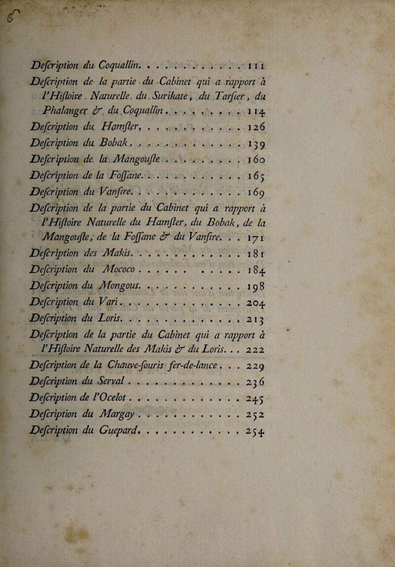 (T Defcriplion du Coquallin.11 i Defcription de la partie du Cabinet qui a rapport à CHiftoire Naturelle, du Surikate, du Tarfier, du Phalanger <2/ du Coquallin.. i 14 Defcripîion du Hamfler..126 Defcription du Bobak . ..13 9 Defcriplion de la Màngoufle.160 Defcription de la Foffane.. . 165 Defcription du Vanfire.».169 Defcription de la partie du Cabinet qui a rapport à CHiftoire Naturelle du Hamfler, du Bobak, de la Màngoufle, de la Foffane 2f du Vanflre. . . 171 181 1 84. 198 204 Defcription des Makis. Defcription du Mococo. Defcription du Mongous. Defcription du Vari. , ... Defcription du Loris.213 Defcription de la partie du Cabinet qui a rapport à VHifloire Naturelle des Makis 2? du Loris. . . 222 Defcription de la Chauve fouris fer-de-lance. . . 229 Defcription du Serval.>..236 Defcription de VOcelot.245 Defcription du Margay.252 Defcription du Guépard.....254 .