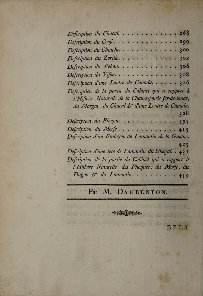 Defcription du Coafe., . Defcription du Chinche. Defcription du Zorille.* . Defcription du Pékan. Defcription du Vifon. Defcription d'une Loutre de Canada. . . . Defcription de la partie du Cabinet qui a rapport à l’Hïftoire Naturelle de la Chauve-fouris fer-de-lance, du Margai > du Chacal éf d'une Loutre de Canada. 328 Defcription du Phoque.395 Defcription du Morfe . ,.415 Defcnption d'un Embryon de Lamantin de la Guiane. 425 Defcription dune tête de Lamantin du Sénégal. .431 Defcription de la partie du Cabinet qui a rapport à rHiftoire Naturelle des Phoques, du Morfe, du Dugon if du Lamantin.433 Par M. DAUBENTON. DELA