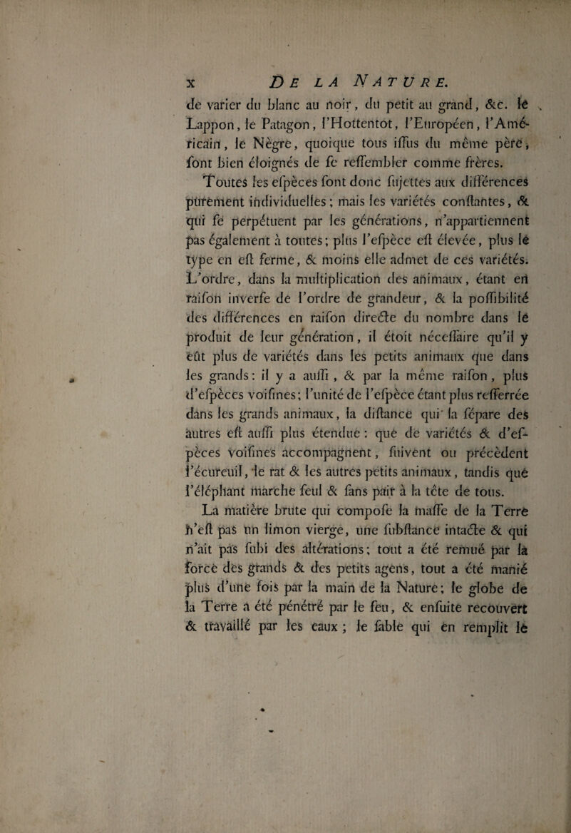 de varier du blanc au noir, du petit au grand, Sic. lé Lappon,le Patagon, l’Hottentot, l’Européen, l’Amé¬ ricain, le Nègre, quoique tous ifïiis du meme père, font bien éloignés de fe reffembler comme frères. Toutes les efpèces font donc fujettes aux différences purement individuelles ; mais les variétés confiantes, & qui fe perpétuent par les générations, n’appartiennent pas également à toutes; plus l’efpèce efl élevée, plus le type en efl ferme, 6c moins elle admet de ces variétés. L’ordre, dans la multiplication des animaux, étant eri raifon inverfe de l’ordre de grandeur, & la pofbbilité des différences en raifon direéte du nombre dans le produit de leur génération, il étoit nécefîàire qu’il y eût plus de variétés dans les petits animaux que dans les grands: il y a auffi , Si par la même raifon, plus d’efpèces voifines; l’unité de I’efpèce étant plus refferrée dans les grands animaux, la diflance qui' la fépare des autres efl auffi plus étendue : que de variétés & d’ef¬ pèces voifmes accompagnent, fui vent ou précèdent i’écureuil, le rat Si les autres petits animaux, tandis qué i’éléphant marche feul Si fans pair à la tête de tous. La matière brute qui compofe la maffe de la Terré jd’efl pas un limon vierge, une fubflance intaéle Si qui n’ait pas fubi des altérations; tout a été remué par la forcé des grands Si des petits agens, tout a été manié plus d’une fois par la main de la Nature; le globe de la Terre a été pénétré par le feu, Si enfuite recouvert Si travaillé par les eaux ; le fable qui en remplit lô