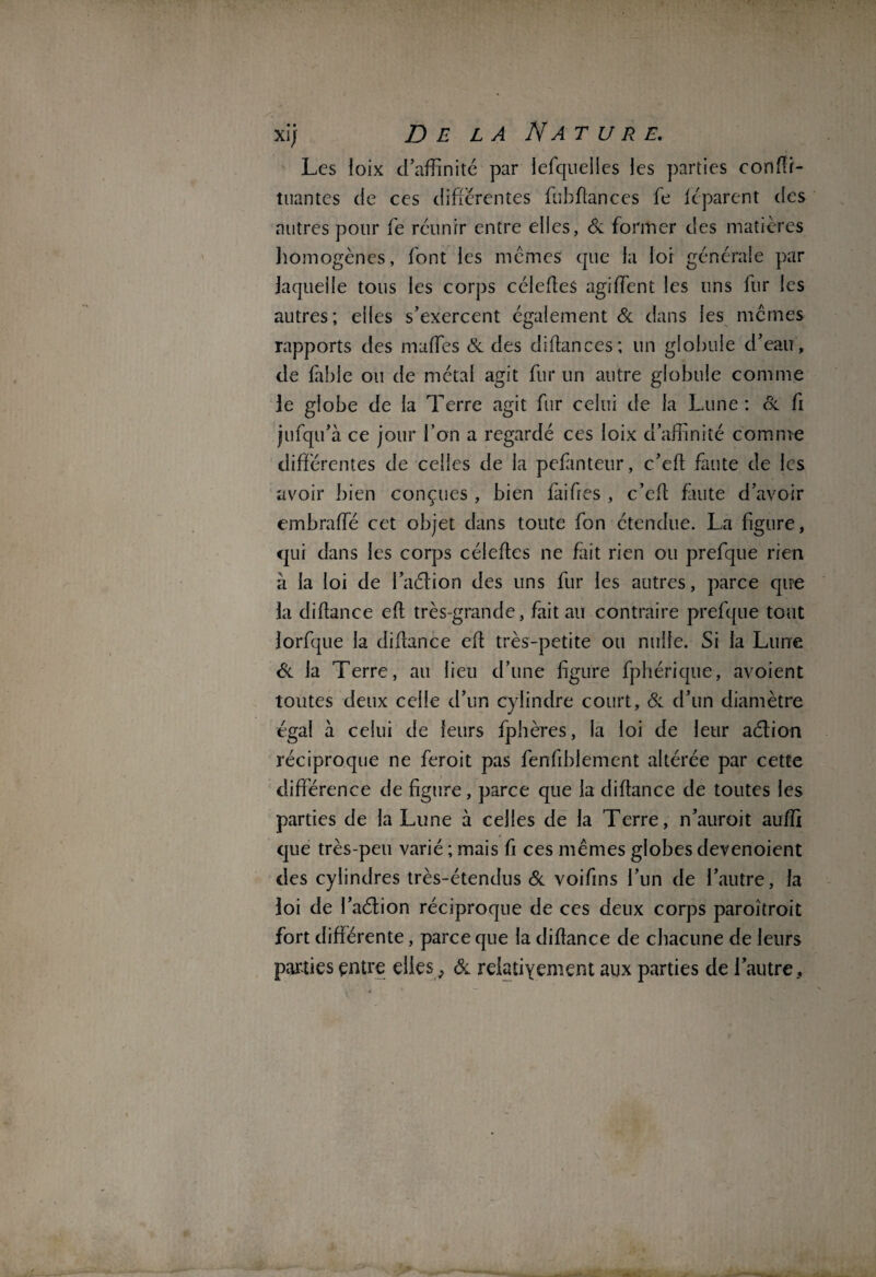 xi; Delà Na t u r e. Les loix d’affinité par lefquelles les parties conffi- tuantes de ces differentes ffibftances fe le'parent des autres pour fe réunir entre elles, & former des matières homogènes, font les memes que la loi générale par laquelle tous les corps célefleS agiffient les uns fur les autres; eiles s’exercent également & dans les memes rapports des maffies & des didances; un globule d’eau, de labié ou de métal agit fur un autre globule comme le globe de la Terre agit fur celui de la Lune: & fi jufqu’à ce jour l’on a regardé ces loix d’affinité comme différentes de celles de la pefànteur, c’ed faute de les avoir bien conçues, bien faifres , c’efl faute d’avoir embraffé cet objet dans toute fon étendue. La figure, qui dans les corps céleftcs ne fait rien ou prefque rien à la loi de l’acdion des uns fur les autres, parce qire la didance ed très-grande, fait au contraire prefque tout lorfque la didance ed très-petite ou nulle. Si la Lune & la Terre, au lieu d’une figure fphérique, avoient toutes deux celle d’un cylindre court. & d’un diamètre égal à celui de leurs fphères, la loi de leur aétion réciproque ne feroit pas fendblement altérée par cette différence de figure, parce que la didance de toutes les parties de la Lune à celles de la Terre, n’auroit aufîi que très-peu varié ; mais fi ces mêmes globes devenoient des cylindres très-étendus & voifins l’un de l’autre, la loi de l’aélion réciproque de ces deux corps paroîtroit fort différente, parce que la didance de chacune de leurs parties entre elles , & relativement aux parties de l’autre, \