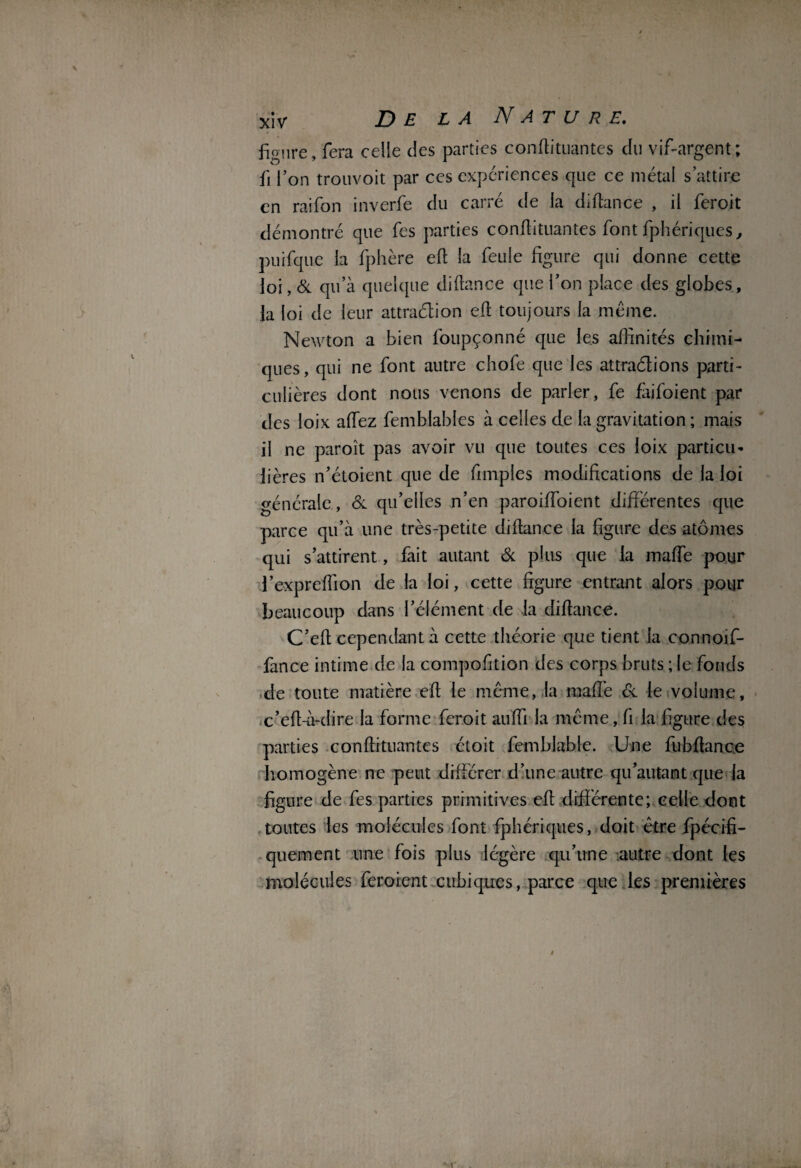 figure, fera celle des parties conflituantes du vif-argent; û l’on trouvoit par ces expériences que ce métal s attire en raifon inverfe du carré de la diflance , il feroit démontré que fes parties conflituantes font fphériques, puifque la fphère efl la feule figure qui donne cette loi, & qu’à quelque diflance que l’on place des globes, la loi de leur attraélion efl toujours la meme. Newton a bien foupçonné que les affinités chimi¬ ques, qui ne font autre chofe que les attrapions parti¬ culières dont nous venons de parler, fe faifoient par des loix affez femblables à celles de la gravitation ; mais il ne paroît pas avoir vu que toutes ces loix particu¬ lières n’étoient que de fimples modifications de la loi générale, & qu’elles n’en paroiffoient différentes que parce qu’à une très-petite diflance la figure des atomes qui s’attirent, fait autant & plus que la maffe pour l’expreflion de la loi, cette figure entrant alors pour beaucoup dans l’élément de la diflance. C’efl cependant à cette théorie que tient la connoif- fance intime de la compofition des corps bruts ; le fonds de toute matière efl le même, la maffe & le volume, c’efl-à-dire la forme feroit auffi la même, fi la figure des parties conflituantes étoit femblable. Une fubflanc.e homogène ne peut différer d’une autre qu’autant que la figure de fes parties primitives efl différente; celle dont toutes les molécules font fphériques, doit être fpécifi- quement une fois plus légère qu’une autre dont les molécules feroient cubiques, parce que les premières