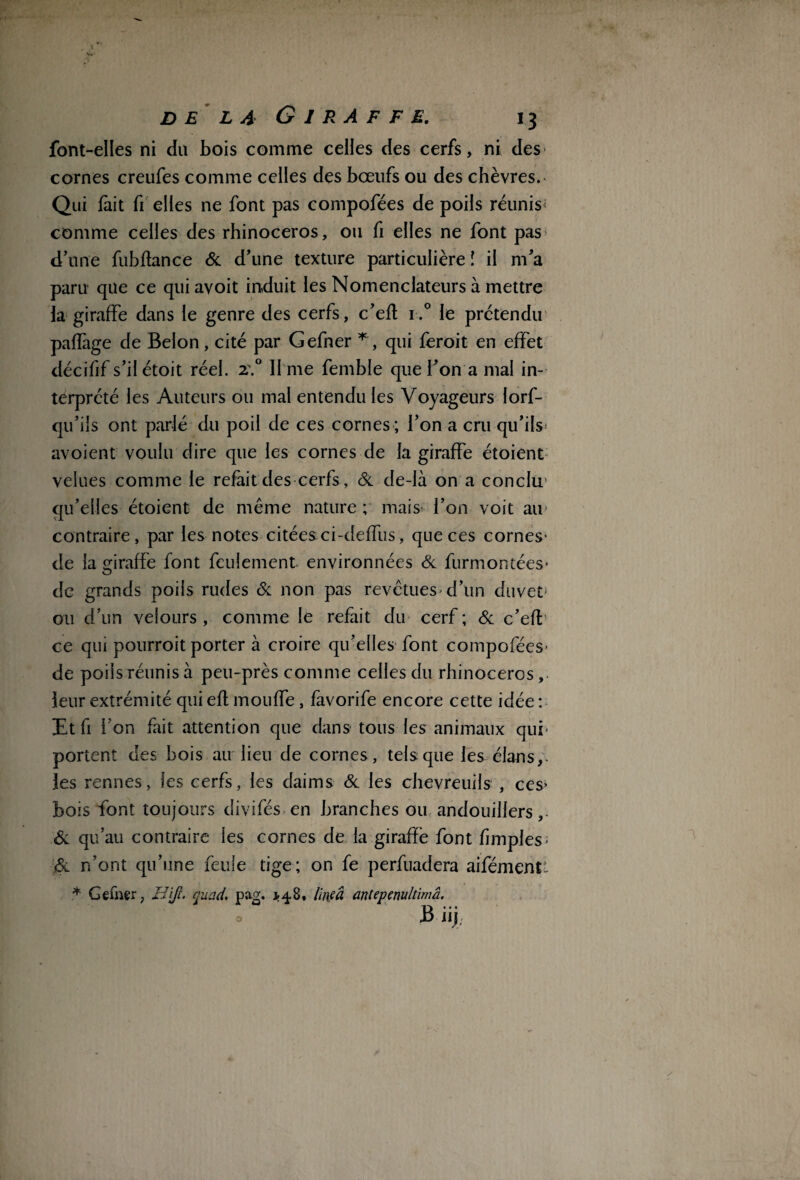 font-elles ni du bois comme celles des cerfs, ni des cornes creufes comme celles des bœufs ou des chèvres. Qui lait fi elles ne font pas compofées de poils réunis comme celles des rhinocéros, ou fi elles ne font pas d’une fubflance 6c d’une texture particulière î il m’a paru que ce qui avoit induit les Nomenclateurs à mettre la giraffe dans le genre des cerfs, c’eft i.° le prétendu paffage de Belon, cité par Gefner * , qui feroit en effet décifif s’ilétoit réel. 2\° li me femble que l’on a mal in¬ terprété les Auteurs ou mal entendu les Voyageurs lorf- qu’ils ont parlé du poil de ces cornes ; l’on a cru qu’ils avoient voulu dire que les cornes de la giraffe étoient velues comme le refait des cerfs, 6c de-là on a conclu' qu’elles étoient de même nature ; mais l’on voit au contraire, par les notes citées:ci-deffus, que ces cornes* de la giraffe font feulement environnées 6c furmontées* de grands poils rudes 6c non pas revêtues* d’un duvet ou d’un velours , comme le refait du cerf ; 6c c’eff ce qui pourroit porter à croire qu’elles font compofées* de poils réunis à peu-près comme celles du rhinocéros, leur extrémité qui efl moufle, favorife encore cette idée : Etfi l’on fait attention que dans* tous les animaux qui* portent des bois au lieu de cornes , tels que les élans,, les rennes, les cerfs, les daims 6c les chevreuils , ces» bois font toujours divifés en branches ou andouillers, 6c qu’au contraire les cornes de la giraffe font fimples* 6c n’ont qu’une feule tige; on fe perfuadera aifémentt * Gefner, H\jl. quad, pag. *4.8, lineâ antepenultimâ. B iij